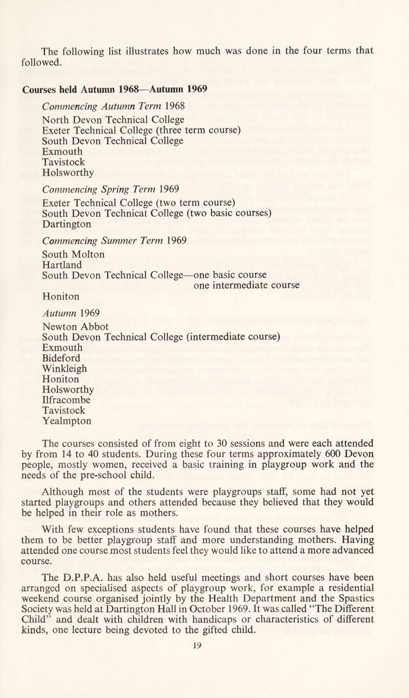 The following list illustrates how much was done in the four terms that followed. Courses held Autumn 1968—Autumn 1969 Commencing Autumn Term 1968 North Devon Technical College Exeter Technical College (three term course) South Devon Technical College Exmouth Tavistock Holsworthy Commencing Spring Term 1969 Exeter Technical College (two term course) South Devon Technical College (two basic courses) Dartington Commencing Summer Term 1969 South Molton Hartland South Devon Technical College—one basic course one intermediate course Honiton Autumn 1969 Newton Abbot South Devon Technical College (intermediate course) Exmouth Bideford Winkleigh Honiton Holsworthy Ilfracombe Tavistock Yealmpton The courses consisted of from eight to 30 sessions and were each attended by from 14 to 40 students. During these four terms approximately 600 Devon people, mostly women, received a basic training in playgroup work and the needs of the pre-school child. Although most of the students were playgroups staff, some had not yet started playgroups and others attended because they believed that they would be helped in their role as mothers. With few exceptions students have found that these courses have helped them to be better playgroup staff and more understanding mothers. Having attended one course most students feel they would like to attend a more advanced course. The D.P.P.A. has also held useful meetings and short courses have been arranged on specialised aspects of playgroup work, for example a residential weekend course organised jointly by the Health Department and the Spastics Society was held at Dartington Hall in October 1969. It was called “The Different Child” and dealt with children with handicaps or characteristics of different kinds, one lecture being devoted to the gifted child.