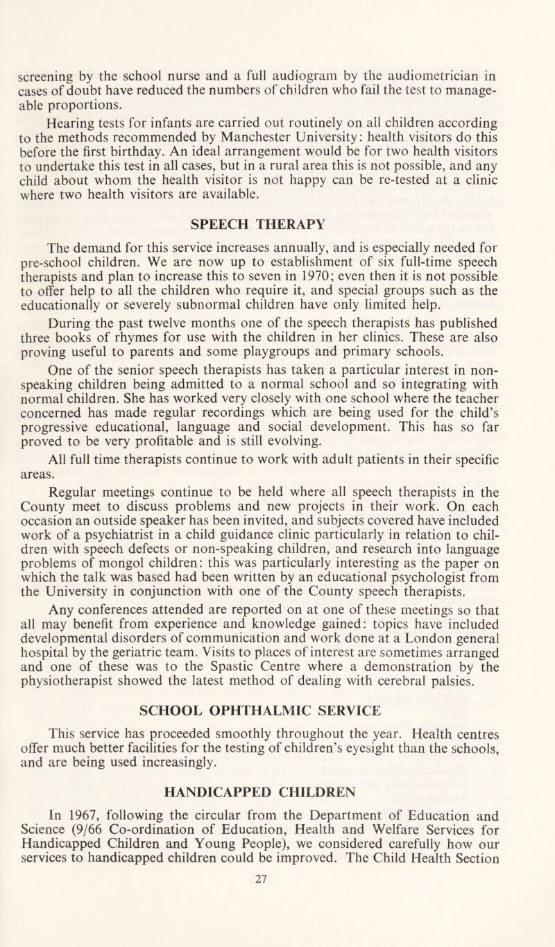 screening by the school nurse and a full audiogram by the audiometrician in cases of doubt have reduced the numbers of children who fail the test to manage- able proportions. Hearing tests for infants are carried out routinely on all children according to the methods recommended by Manchester University: health visitors do this before the first birthday. An ideal arrangement would be for two health visitors to undertake this test in all cases, but in a rural area this is not possible, and any child about whom the health visitor is not happy can be re-tested at a clinic where two health visitors are available. SPEECH THERAPY The demand for this service increases annually, and is especially needed for pre-school children. We are now up to establishment of six full-time speech therapists and plan to increase this to seven in 1970; even then it is not possible to offer help to all the children who require it, and special groups such as the educationally or severely subnormal children have only limited help. During the past twelve months one of the speech therapists has published three books of rhymes for use with the children in her clinics. These are also proving useful to parents and some playgroups and primary schools. One of the senior speech therapists has taken a particular interest in non- speaking children being admitted to a normal school and so integrating with normal children. She has worked very closely with one school where the teacher concerned has made regular recordings which are being used for the child’s progressive educational, language and social development. This has so far proved to be very profitable and is still evolving. All full time therapists continue to work with adult patients in their specific areas. Regular meetings continue to be held where all speech therapists in the County meet to discuss problems and new projects in their work. On each occasion an outside speaker has been invited, and subjects covered have included work of a psychiatrist in a child guidance clinic particularly in relation to chil- dren with speech defects or non-speaking children, and research into language problems of mongol children: this was particularly interesting as the paper on which the talk was based had been written by an educational psychologist from the University in conjunction with one of the County speech therapists. Any conferences attended are reported on at one of these meetings so that all may benefit from experience and knowledge gained: topics have included developmental disorders of communication and work done at a London general hospital by the geriatric team. Visits to places of interest are sometimes arranged and one of these was to the Spastic Centre where a demonstration by the physiotherapist showed the latest method of dealing with cerebral palsies. SCHOOL OPHTHALMIC SERVICE This service has proceeded smoothly throughout the year. Health centres offer much better facilities for the testing of children’s eyesight than the schools, and are being used increasingly. HANDICAPPED CHILDREN In 1967, following the circular from the Department of Education and Science (9/66 Co-ordination of Education, Health and Welfare Services for Handicapped Children and Young People), we considered carefully how our services to handicapped children could be improved. The Child Health Section