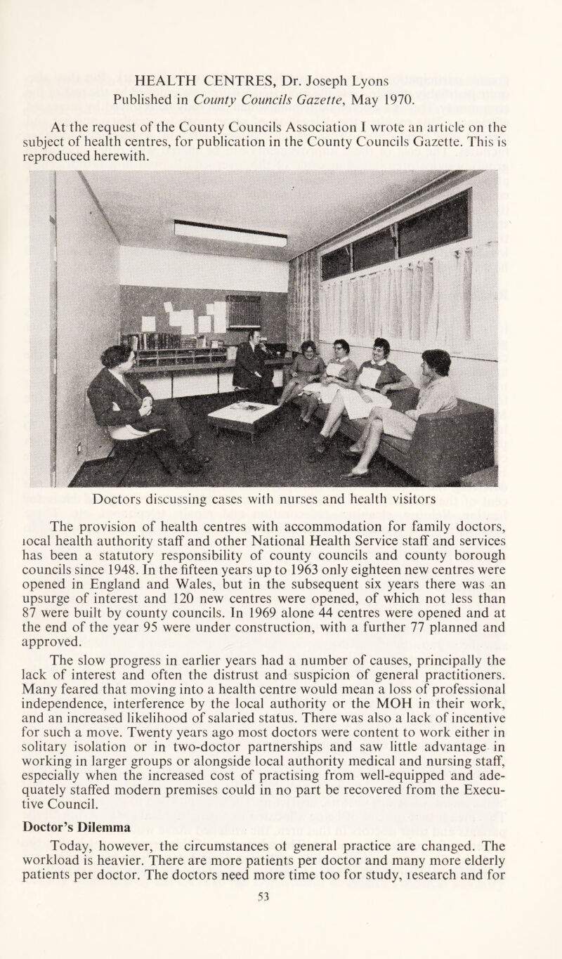 HEALTH CENTRES, Dr. Joseph Lyons Published in County Councils Gazette, May 1970. At the request of the County Councils Association I wrote an article on the subject of health centres, for publication in the County Councils Gazette. This is reproduced herewith. Doctors discussing cases with nurses and health visitors The provision of health centres with accommodation for family doctors, local health authority staff and other National Health Service staff and services has been a statutory responsibility of county councils and county borough councils since 1948. In the fifteen years up to 1963 only eighteen new centres were opened in England and Wales, but in the subsequent six years there was an upsurge of interest and 120 new centres were opened, of which not less than 87 were built by county councils. In 1969 alone 44 centres were opened and at the end of the year 95 were under construction, with a further 77 planned and approved. The slow progress in earlier years had a number of causes, principally the lack of interest and often the distrust and suspicion of general practitioners. Many feared that moving into a health centre would mean a loss of professional independence, interference by the local authority or the MOH in their work, and an increased likelihood of salaried status. There was also a lack of incentive for such a move. Twenty years ago most doctors were content to work either in solitary isolation or in two-doctor partnerships and saw little advantage in working in larger groups or alongside local authority medical and nursing staff, especially when the increased cost of practising from well-equipped and ade- quately staffed modern premises could in no part be recovered from the Execu- tive Council. Doctor’s Dilemma Today, however, the circumstances of general practice are changed. The workload is heavier. There are more patients per doctor and many more elderly patients per doctor. The doctors need more time too for study, lesearch and for