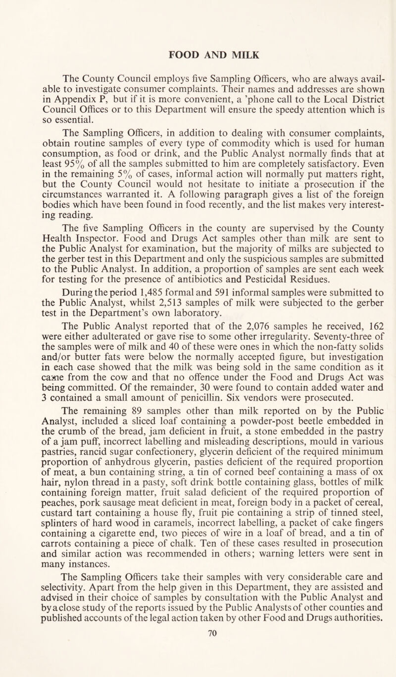 FOOD AND MILK The County Council employs five Sampling Officers, who are always avail- able to investigate consumer complaints. Their names and addresses are shown in Appendix P, but if it is more convenient, a ’phone call to the Local District Council Offices or to this Department will ensure the speedy attention which is so essential. The Sampling Officers, in addition to dealing with consumer complaints, obtain routine samples of every type of commodity which is used for human consumption, as food or drink, and the Public Analyst normally finds that at least 95% of all the samples submitted to him are completely satisfactory. Even in the remaining 5% of cases, informal action will normally put matters right, but the County Council would not hesitate to initiate a prosecution if the circumstances warranted it. A following paragraph gives a list of the foreign bodies which have been found in food recently, and the list makes very interest- ing reading. The five Sampling Officers in the county are supervised by the County Health Inspector. Food and Drugs Act samples other than milk are sent to the Public Analyst for examination, but the majority of milks are subjected to the gerber test in this Department and only the suspicious samples are submitted to the Public Analyst. In addition, a proportion of samples are sent each week for testing for the presence of antibiotics and Pesticidal Residues. During the period 1,485 formal and 591 informal samples were submitted to the Public Analyst, whilst 2,513 samples of milk were subjected to the gerber test in the Department’s own laboratory. The Public Analyst reported that of the 2,076 samples he received, 162 were either adulterated or gave rise to some other irregularity. Seventy-three of the samples were of milk and 40 of these were ones in which the non-fatty solids and/or butter fats were below the normally accepted figure, but investigation in each case showed that the milk was being sold in the same condition as it came from the cow and that no offence under the Food and Drugs Act was being committed. Of the remainder, 30 were found to contain added water and 3 contained a small amount of penicillin. Six vendors were prosecuted. The remaining 89 samples other than milk reported on by the Public Analyst, included a sliced loaf containing a powder-post beetle embedded in the crumb of the bread, jam deficient in fruit, a stone embedded in the pastry of a jam puff, incorrect labelling and misleading descriptions, mould in various pastries, rancid sugar confectionery, glycerin deficient of the required minimum proportion of anhydrous glycerin, pasties deficient of the required proportion of meat, a bun containing string, a tin of corned beef containing a mass of ox hair, nylon thread in a pasty, soft drink bottle containing glass, bottles of milk containing foreign matter, fruit salad deficient of the required proportion of peaches, pork sausage meat deficient in meat, foreign body in a packet of cereal, custard tart containing a house fly, fruit pie containing a strip of tinned steel, splinters of hard wood in caramels, incorrect labelling, a packet of cake fingers containing a cigarette end, two pieces of wire in a loaf of bread, and a tin of carrots containing a piece of chalk. Ten of these cases resulted in prosecution and similar action was recommended in others; warning letters were sent in many instances. The Sampling Officers take their samples with very considerable care and selectivity. Apart from the help given in this Department, they are assisted and advised in their choice of samples by consultation with the Public Analyst and by a close study of the reports issued by the Public Analysts of other counties and published accounts of the legal action taken by other Food and Drugs authorities.