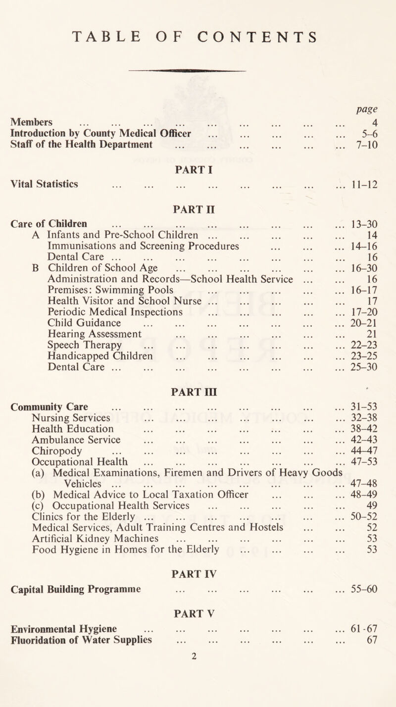 TABLE OF CONTENTS Members Introduction by County Medical Officer Staff of the Health Department page 4 5-6 7-10 Vital Statistics PARTI 11-12 PART II Care of Children A Infants and Pre-School Children Immunisations and Screening Procedures Dental Care B Children of School Age Administration and Records—School Health Service Premises: Swimming Pools Health Visitor and School Nurse Periodic Medical Inspections Child Guidance Hearing Assessment Speech Therapy Handicapped Children Dental Care ... 13- 30 14 14- 16 16 16-30 16 16- 17 17 17- 20 20-21 21 22- 23 23- 25 25-30 PART in Community Care Nursing Services Health Education Ambulance Service Chiropody Occupational Health (a) Medical Examinations, Firemen and Drivers of Heavy Goods V ehicles ... ... ... ... ... ... ... (b) Medical Advice to Local Taxation Officer (c) Occupational Health Services Clinics for the Elderly ... Medical Services, Adult Training Centres and Hostels Artificial Kidney Machines Food Hygiene in Homes for the Elderly 31- 53 32- 38 38-42 42-43 44-47 47-53 47- 48 48- 49 49 50-52 52 53 53 PART IV Capital Building Programme 55-60 PART V Environmental Hygiene Fluoridation of Water Supplies 2 61-67 67