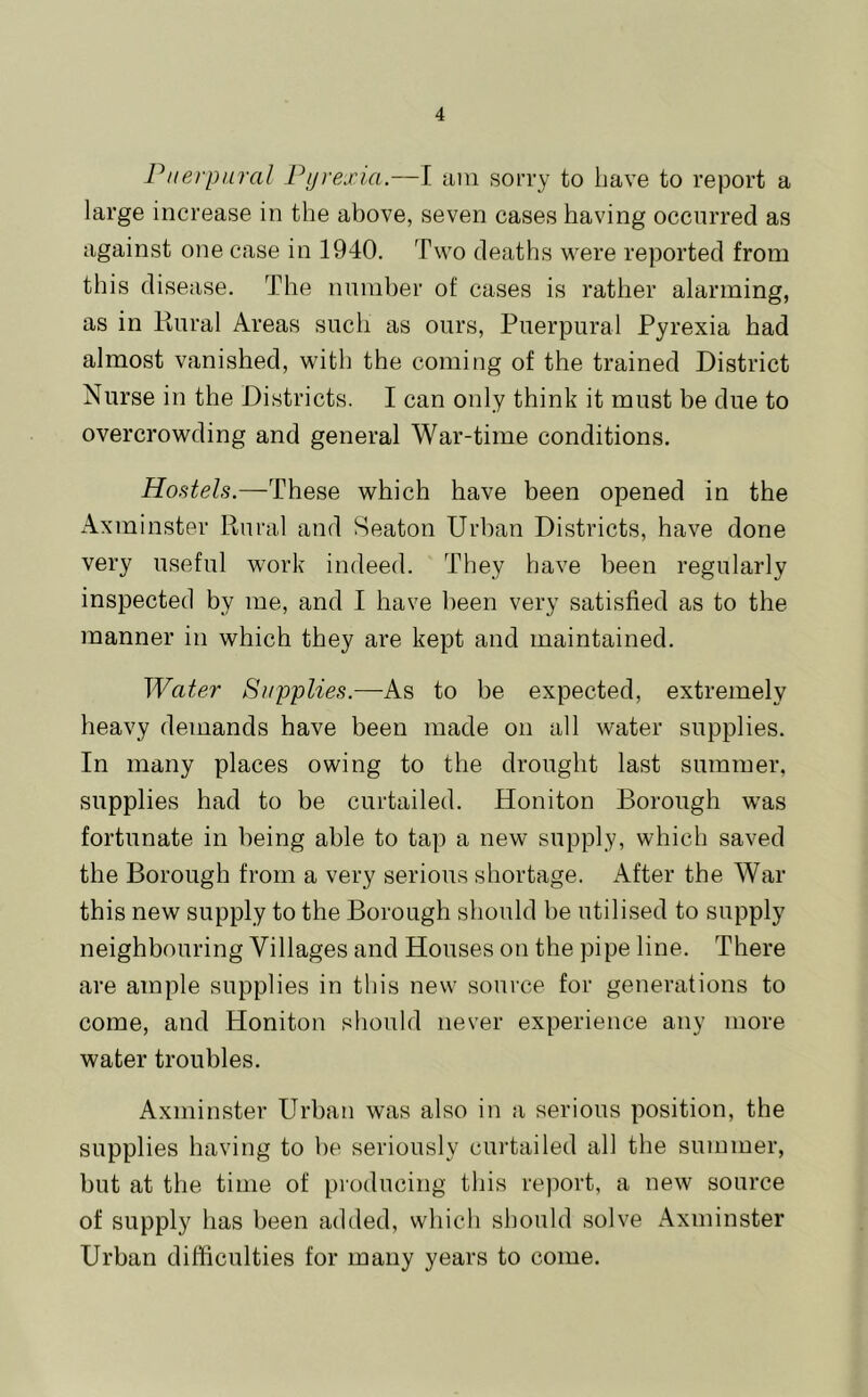 P/iei'pnral Pyrexia.—I lun sorry to Lave to report a large increase in the above, seven cases having occurred as against one case in 1940. Two deaths were reported from this disease. The number of cases is rather alarming, as in liural Areas such as ours, Puerpural Pyrexia had almost vanished, with the coming of the trained District Nurse in the Districts. I can only think it must be due to overcrowding and general War-time conditions. Hostels.—These which have been opened in the Axminster Rural and Seaton Urban Districts, have done very useful work indeed. They have been regularly inspected by me, and I have been very satisfied as to the manner in which they are kept and maintained. Water Supplies.—-As to be expected, extremely heavy demands have been made on all water supplies. In many places owing to the drought last summer, supplies had to be curtailed. Honiton Borough was fortunate in being able to tap a new supply, which saved the Borough from a very serious shortage. After the War this new supply to the Borough should be utilised to supply neighbouring Villages and Houses on the pipe line. There are ample supplies in this new source for generations to come, and Honiton should never experience any more water troubles. Axminster Urban was also in a serious position, the supplies having to be seriously cui’tailed all the summer, but at the time of producing this report, a new source of supply has been added, which should solve Axminster Urban difficulties for many years to come.