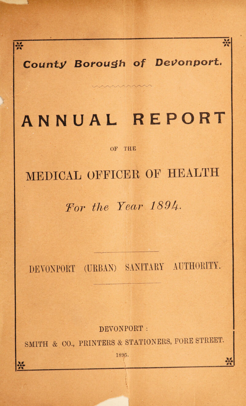 %0 «•» County Borough of Det>onport. AN NUAL REPORT OF THE MEDICAL OFFICER OF HEALTH Wor the Year 189k. DEVONPORT (URBAN) SANITARY AUTHORITY. devonport: SMITH & CO., PRINTERS & STATIONERS, FORE STREET. \0 • •• I8S53. t ; I > j