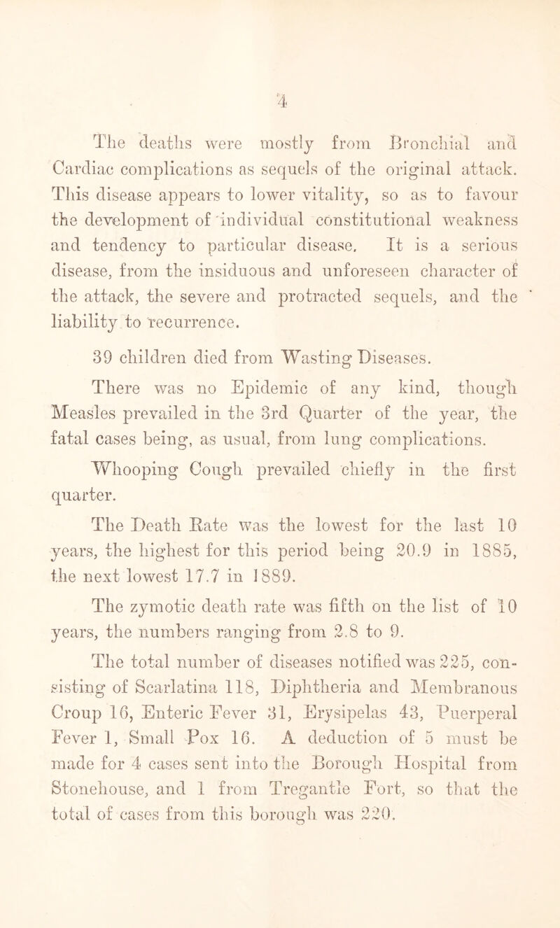 ^4 The deaths were mostly from Broncliial and Cardiac complications as sequels of the original attack. This disease appears to lower vitality, so as to favour the development of'individual constitutional weakness and tendency to particular disease. It is a serious disease, from the insiduous and unforeseen character of the attack, the severe and protracted sequels, and the liability to recurrence. 39 children died from Wasting Diseases. There was no Epidemic of any kind, though Measles prevailed in the 3rd Quarter of the year, the fatal cases being, as usual, from lung complications. Whooping Cough prevailed chiefly in the first quarter. The Death Eate was the lowest for the last 10 years, the highest for this period being 20.9 in 1885, the next lowest 17.7 in J889. The zymotic death rate was fifth on the list of 10 years, the numbers ranging from 2.8 to 9. The total number of diseases notified was 225, con- sisting of Scarlatina 118, Diphtheria and Membranous Croup 16, Enteric Fever 31, Erysipelas 43, Puerperal Fever 1, Small Pox 16. A deduction of 5 must be made for 4 cases sent into the Borough Hospital from Stonehouse, and 1 from Tregantle Fort, so that the total of cases from this borough was 220, O