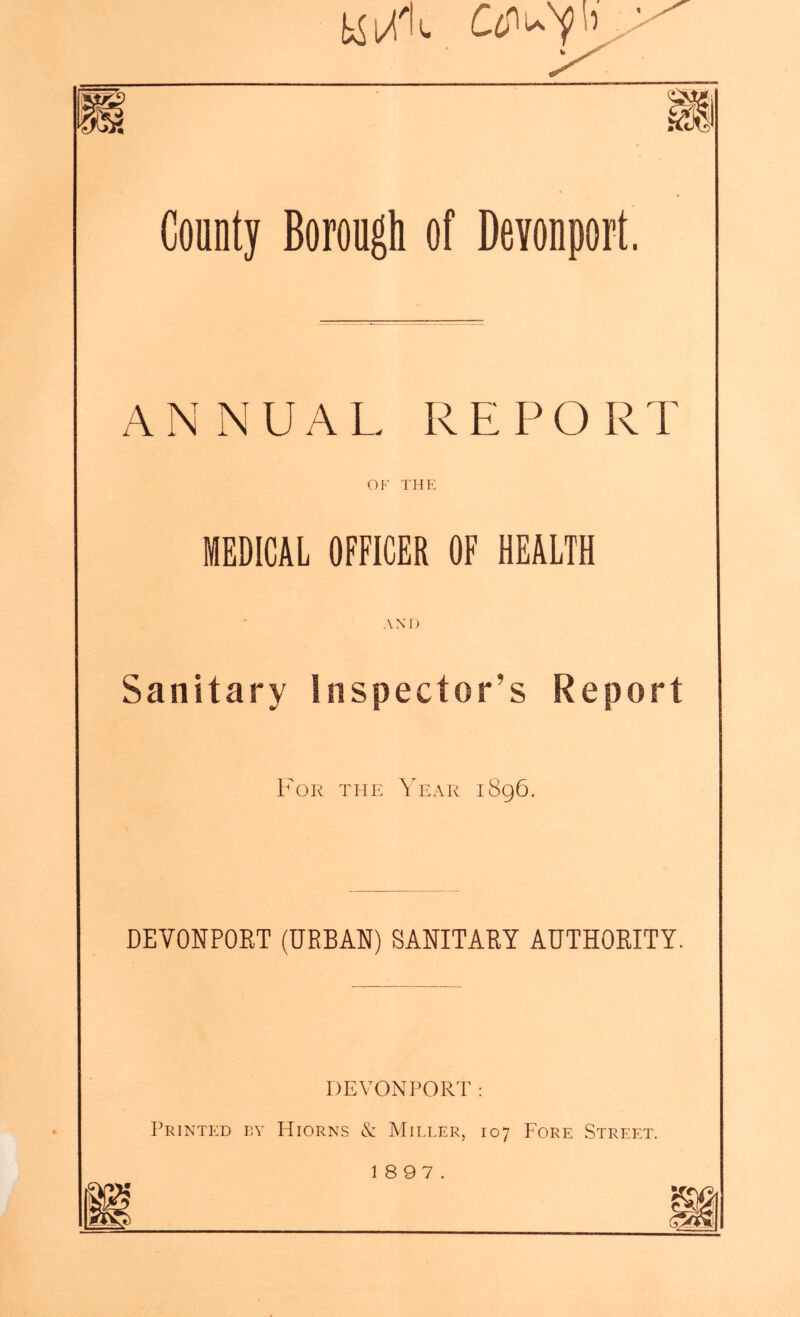 % County Borough of Devonport. ANNUAL REPORT OF THE MEDICAL OFFICER OF HEALTH AND Sanitary Inspector’s Report For the Year i8g6. DEVONPORT (URBAN) SANITARY AUTHORITY. DEVONPORT: Printf:d by Hiorns & Miller, 107 Fore Street. 1897.