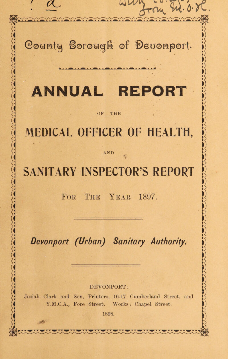 WM/ i 4 '4 >4 4 >4 a '« >4 >4 ,4 4 >4 >4 4 >4 >4 4 ’< >4 A \ Qownt&j Soroyctf-' of ©eijorcport. ANNUAL REPORT OF THE AND SANITARY INSPECTOR’S REPORT Foe The Yeae 1897. I ■ 1 < MEDICAL OFFICER OF HEALTH, V V, ► < ► < I ► < ► < > Devon port (Urban) Sanitary Authority. \ __ DEVONPOET: Josiah Clark and Son, Printers, 16-17 Cumberland Street, and Y.M.C.A., Fore Street. Works: Chapel Street. 1898. ** i