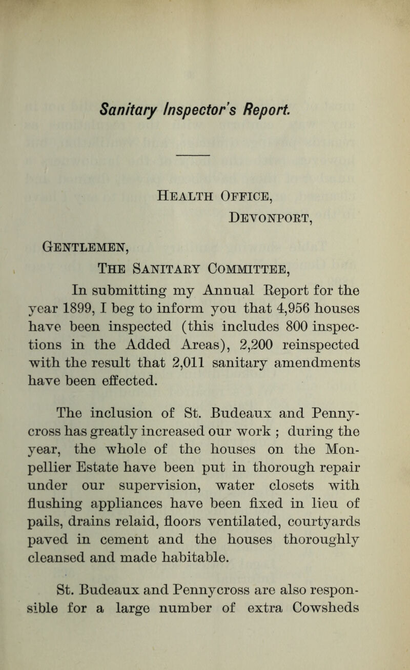 Sanitary Inspectors Report Health Office, Devonport, Gentlemen, The Sanitary Committee, In submitting my Annual Report for the year 1899, I beg to inform you that 4,956 houses have been inspected (this includes 800 inspec- tions in the Added Areas), 2,200 reinspected with the result that 2,011 sanitary amendments have been effected. The inclusion of St. Budeaux and Penny- cross has greatly increased our work ; during the year, the whole of the houses on the Mon- pellier Estate have been put in thorough repair under our supervision, water closets with flushing appliances have been fixed in lieu of pails, drains relaid, floors ventilated, courtyards paved in cement and the houses thoroughly cleansed and made habitable. St. Budeaux and Penny cross are also respon- sible for a large number of extra Cowsheds