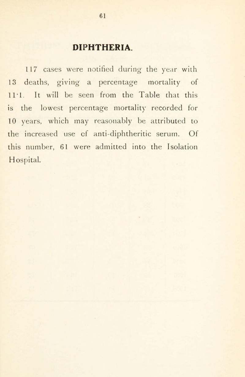 DIPHTHERIA. 117 cases were notified during the year with 13 deaths, giving a percentage mortality of 11*1. It will be seen from the Table that this is the lowest percentage mortality recorded for 10 years, which may reasonably be attributed to the increased use cf anti-diphtheritic serum. Of this number, 61 were admitted into the Isolation Hospital.