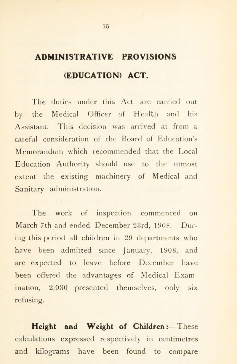 ADMINISTRATIVE PROVISIONS (EDUCATION) ACT. The du ties under this Act are carried out by the Medical Officer of Health and his Assistant. This decision was arrived at from a careful consideration of the Board of Education’s Memorandum which recommended that the Local Education Authority should use to the utmost extent the existing machinery of Medical and Sanitary administration. The work of inspection commenced on March 7th and ended December 23rd, 1908. Dur- ing this period all children in 29 departments who have been admitted since January, 1908, and are expected to leave before December have been offered the advantages of Medical Exam- ination, 2,080 presented themselves, only six refusing. Height and Weight of Children:—These calculations expressed respectively in centimetres and kilograms have been found to compare