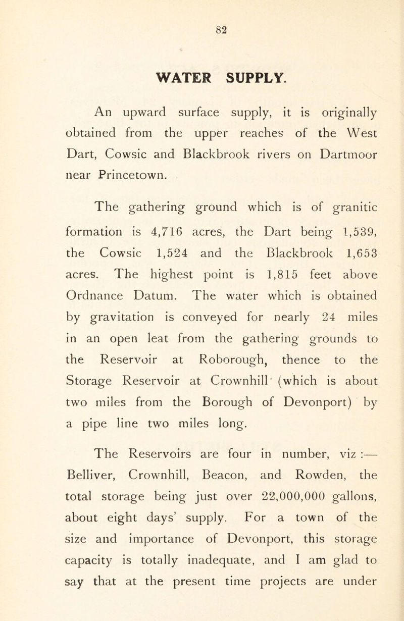 WATER SUPPLY. An upward surface supply, it is originally obtained from the upper reaches of the West Dart, Cowsic and Blackbrook rivers on Dartmoor near Princetown. The gathering ground which is of granitic formation is 4,716 acres, the Dart being 1,539, the Cowsic 1,524 and the Blackbrook 1,653 acres. The highest point is 1,815 feet above Ordnance Datum. The water which is obtained by gravitation is conveyed for nearly 24 miles in an open leat from the gathering grounds to the Reservoir at Roborough, thence to the Storage Reservoir at Crownhill' (which is about two miles from the Borough of Devonport) by a pipe line two miles long. The Reservoirs are four in number, viz :— Belliver, Crownhill, Beacon, and Rowden, the total storage being just over 22,000,000 gallons, about eight days’ supply. For a town of the size and importance of Devonport, this storage capacity is totally inadequate, and I am glad to say that at the present time projects are under