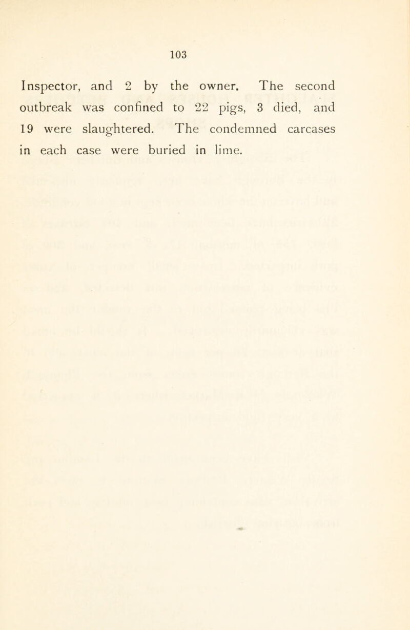 Inspector, and 2 by the owner. The second outbreak was confined to 22 pigs, 3 died, and 19 were slaughtered. The condemned carcases in each case were buried in lime.