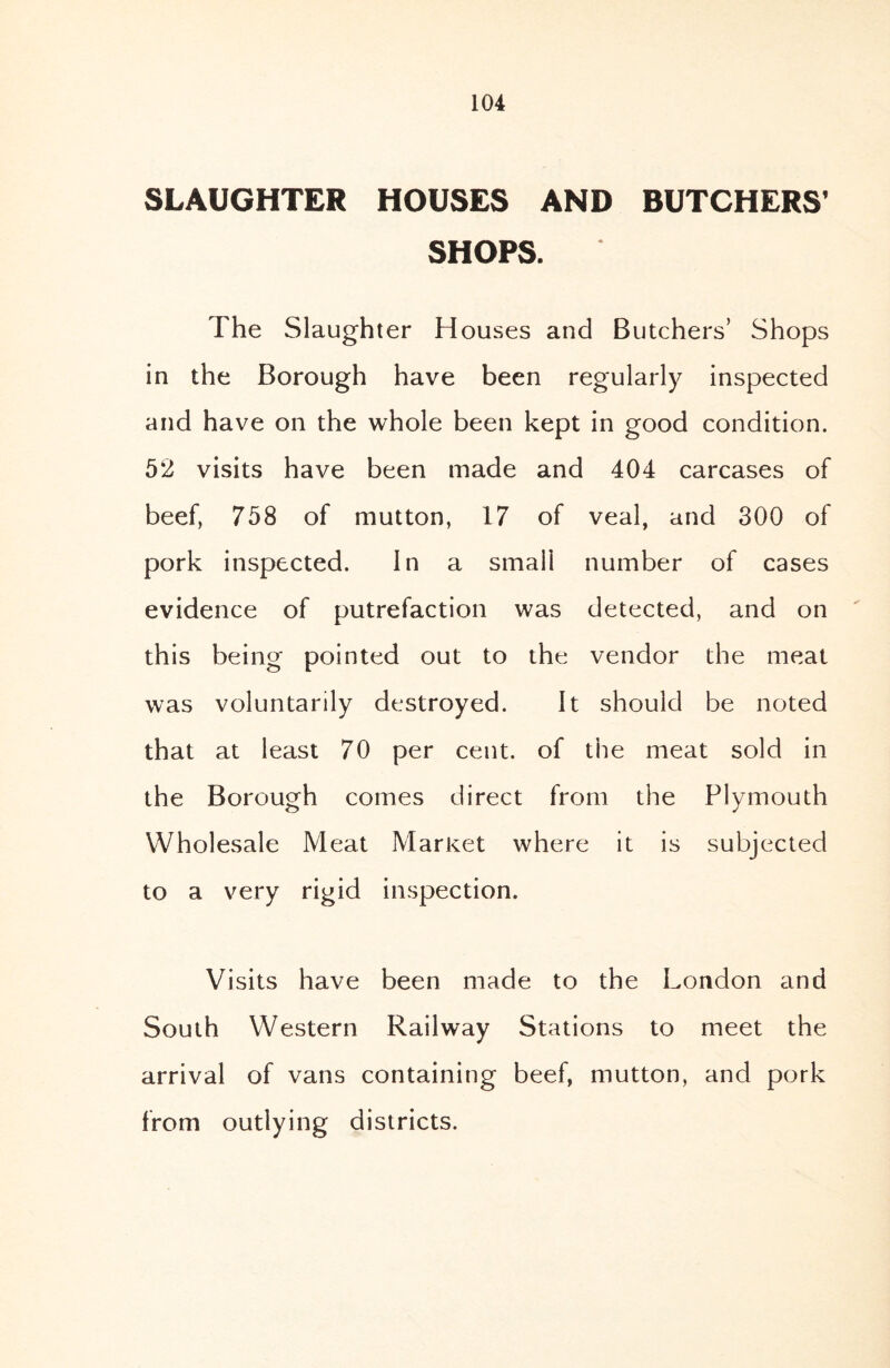 SLAUGHTER HOUSES AND BUTCHERS’ SHOPS. The Slaughter Houses and Butchers’ Shops in the Borough have been regularly inspected and have on the whole been kept in good condition. 52 visits have been made and 404 carcases of beef, 758 of mutton, 17 of veal, and 300 of pork inspected. In a small number of cases evidence of putrefaction was detected, and on this being pointed out to the vendor the meat was voluntarily destroyed. It should be noted that at least 70 per cent, of the meat sold in the Borough comes direct from the Plymouth Wholesale Meat Market where it is subjected to a very rigid inspection. Visits have been made to the London and South Western Railway Stations to meet the arrival of vans containing beef, mutton, and pork from outlying districts.