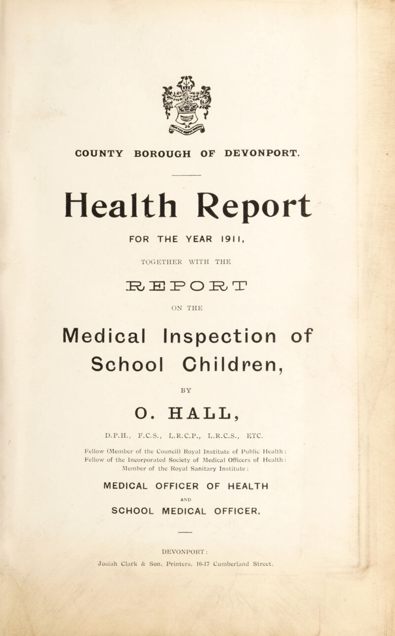 Health Report FOR THE YEAR 1911, TOGETHER WITH THE IRj EPO IR> T ON THE Medical Inspection of School Children, BY O. HALL, D.P.H., F.C.S., E.R.C.P., E.R.C.S., ETC. Fellow (Member of the Council) Royal Institute of Public Health ; Fellow of the Incorporated Society of Medical Officers of Health ; Member of the Royal Sanitary Institute; MEDICAL OFFICER OF HEALTH AND SCHOOL MEDICAL OFFICER. DEVONPORT : Josiah Clark tk. Son, Printers, 16-17 Cumberland Street.