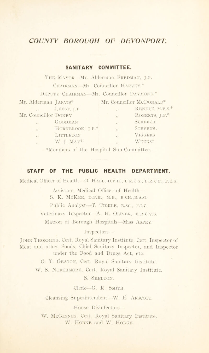 SANITARY COMMITTEE. The Mayor—Mr. Alderman Fkedman, j.p. Chairman—Mr. Councillor Harvey.* Deputy Chairman—Mr Mr. Alderman Jarvis* ,, IvEEST, j.p. Mr. Councillor Doney ,, Goodman ,, Hornbrook, j.p.* ,, IvITTEETON ,, W. J. May* Councillor Daymond.* Mr. Councillor McDonaed* ,, Rendee, m.p.s.* ,, Roberts, j.p.* ,, Screech ,, Stevens. ,, VlGGERS ,, Weeks* *Members of the Hospital Sub-Committee. STAFF OF THE PUBLIC HEALTH DEPARTMENT. Medical Officer of Health—O. Haee, d.p.h., l.r.c.s., e.R.c.p., e.c.s. Assistant Medical Officer of Health— S. K. McKee, d.p.h., m.b., b.ch.,b.a.o. Public Analyst—T. TickeE, b.sc., e.i.c. Veterinary Inspector—A. H. Oeiver, m.r.c.v.s. Matron of Borough Hospitals—Miss Aspey. Inspectors— John Thorning, Cert. Royal Sanitary Institute, Cert. Inspector of Meat and other Foods, Chief Sanitary Inspector, and Inspector under the Food and Drugs Act, etc. G. T. Geaton, Cert. Royal Sanitary Institute. W. S. Northmore, Cert. Royal Sanitary Institute. S. Skeeton. Clerk—G. R. Smith. Cleansing Superintendent—-W. K. Arscott. House Disinfectors— W. McGinnes, Cert. Royal Sanitary Institute. W. Horne and W. Hodge.