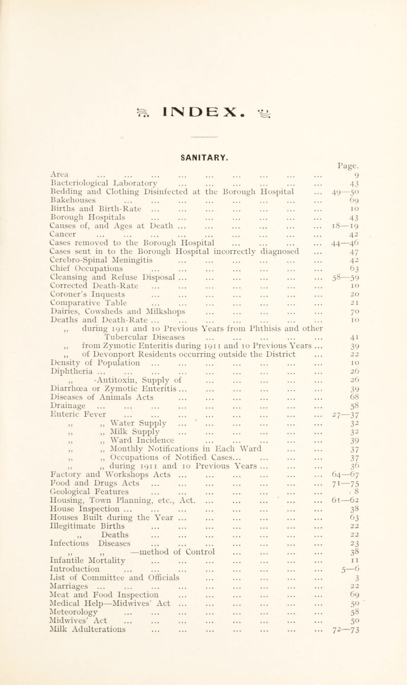 INDEX SANITARY. Page. Area ... ... ... ... ... ... ... ... ... 9 Bacteriological Laboratory ... ... ... ... ... ... 43 Bedding and Clothing Disinfected at the Borough Hospital ... 49—50 Bakehouses ... ... ... ... ... ... ... ... 69 Births and Birth-Rate ... ... ... ... ... ... ... 10 Borough Hospitals ... ... ... ... ... ... ... 43 Causes of, and Ages at Death ... ... ... ... ... ... 18—19 Cancer ... ... ... ... ... ... ... ... ... 42 Cases removed to the Borough Hospital ... ... ... ... 44—46 Cases sent in to the Borough Hospital incorrectly diagnosed ... 47 Cerebro-Spinal Meningitis ... ... ... ... ... ... 42 Chief Occupations ... ... ... ... ... ... ... 63 Cleansing and Refuse Disposal ... ... ... ... ... ... 58—59 Corrected Death-Rate ... ... ... ... ... ... ... 10 Coroner's Inquests ... ... ... ... ... ... ... 20 Comparative Table ... ... ... ... ... ... ... 21 Dairies, Cowsheds and Milkshops ... ... ... ... ... 70 Deaths and Death-Rate ... ... ... ... ... ... ... 10 ,, during 1911 and 10 Previous Years from Phthisis and other Tubercular Diseases ... ... ... ... ... 41 ,, from Zymotic Enteritis during 1911 and 10 Previous Years ... 39 ,, of Devonport Residents occurring outside the District ... 22 Density of Population ... ... ... ... ... ... ... 10 Diphtheria ... ... ... ... ... ... ... ... ... 26 ,, -Antitoxin, Supply of ... ... ... ... ... 26 Diarrhoea or Zymotic Enteritis... ... ... ... ... ... 39 Diseases of Animals Acts ... ... ... ... ... ... 68 Drainage ... ... ... ... ... ... ... ... ... 58 Enteric Fever ... ... ... ... ... ... ... ... 27—37 ,, ,, Water Supply ... ’ ... ... ... ... ... 32 ,, ,, Milk Supply 32 ,, ,, Ward Incidence ... ... ... ... ... 39 ,, ,, Monthly Notifications in Each Ward ... ... 37 ,, ,, Occupations of Notified Cases... ... ... ... 37 ,, ,, during 19n and 10 Previous Years ... ... ... 36 Factory and Workshops Acts ... ... ... ... ... ... 64—67 Food and Drugs Acts ... ... ... ... ... ... ... 71—75 Geological Features ... ... ... ... ... ... ... 18 Housing, Town Planning, etc., Act. ... ... ... ... ... 61—62 House Inspection ... ... ... ... ... ... ... ... 38 Houses Built during the Year ... ... ... ... ... ... 63 Illegitimate Births ... ... ... ... ... ... ... 22 ,, Deaths ... ... ... ... ... ... ... 22 Infectious Diseases ... ... ... ... ... ... ... 23 ,, ,, —method of Control ... ... ... ... 38 Infantile Mortality ... ... ... ... ... ... ... n Introduction ... ... ... ... ... ... ... ... 5—6 List of Committee and Officials ... ... ... ... ... 3 Marriages ... ... ... ... ... ... ... ... ... 22 Meat and Food Inspection ... ... ... ... ... ... 69 Medical Help—Mid wives’ Act ... ... ... ... ... ... 50 Meteorology ... ... ... ... ... ... ... ... 58 Midwives’ Act ... ... ... ... ... ... ... ... 50 Milk Adulterations ... ... ... ... ... ... ... 72—73