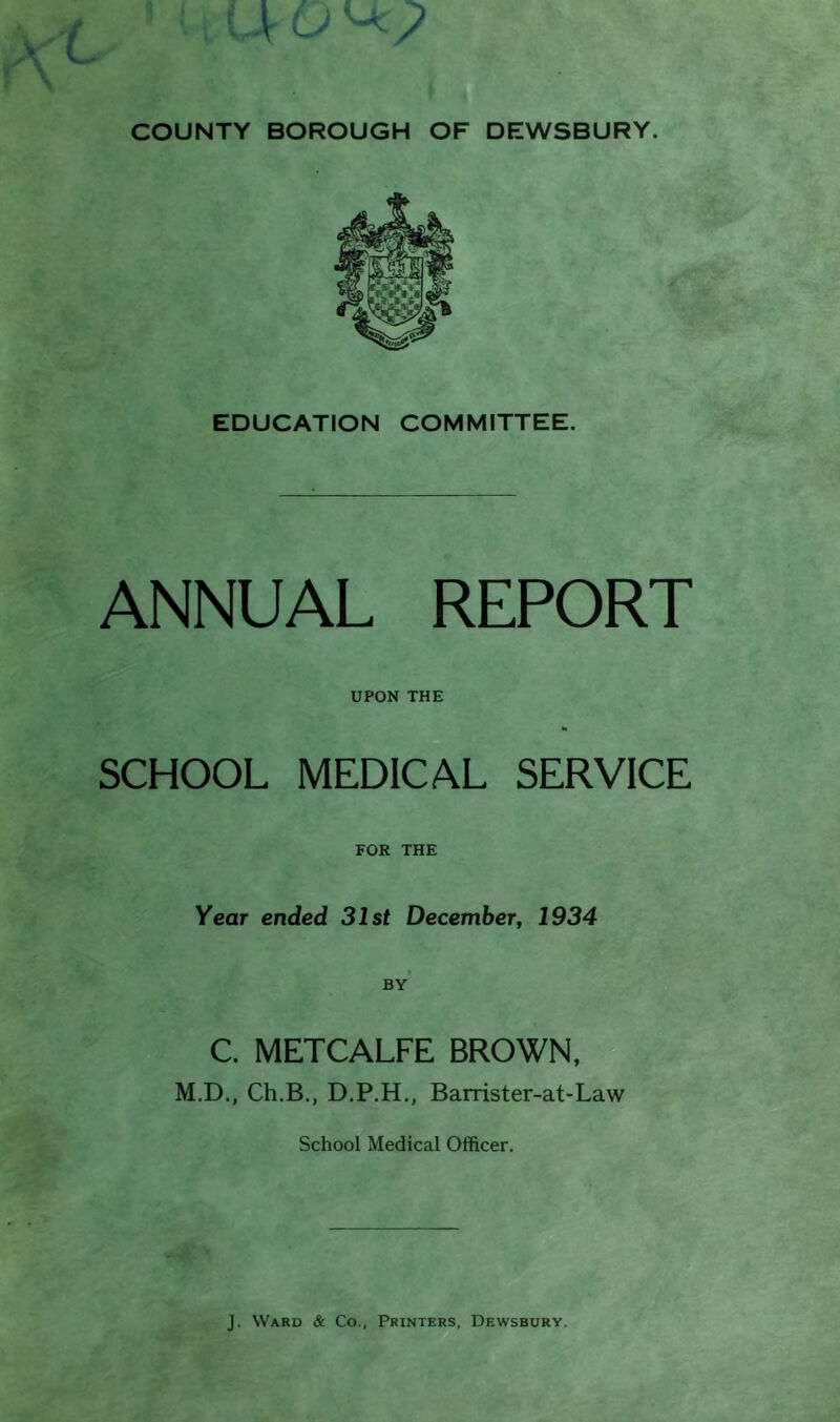 EDUCATION COMMITTEE. ANNUAL REPORT UPON THE SCHOOL MEDICAL SERVICE FOR THE Year ended 31st December, 1934 by’ C. METCALFE BROWN, M.D., Ch.B., D.P.H., Barrister-at-Law School Medical Officer.