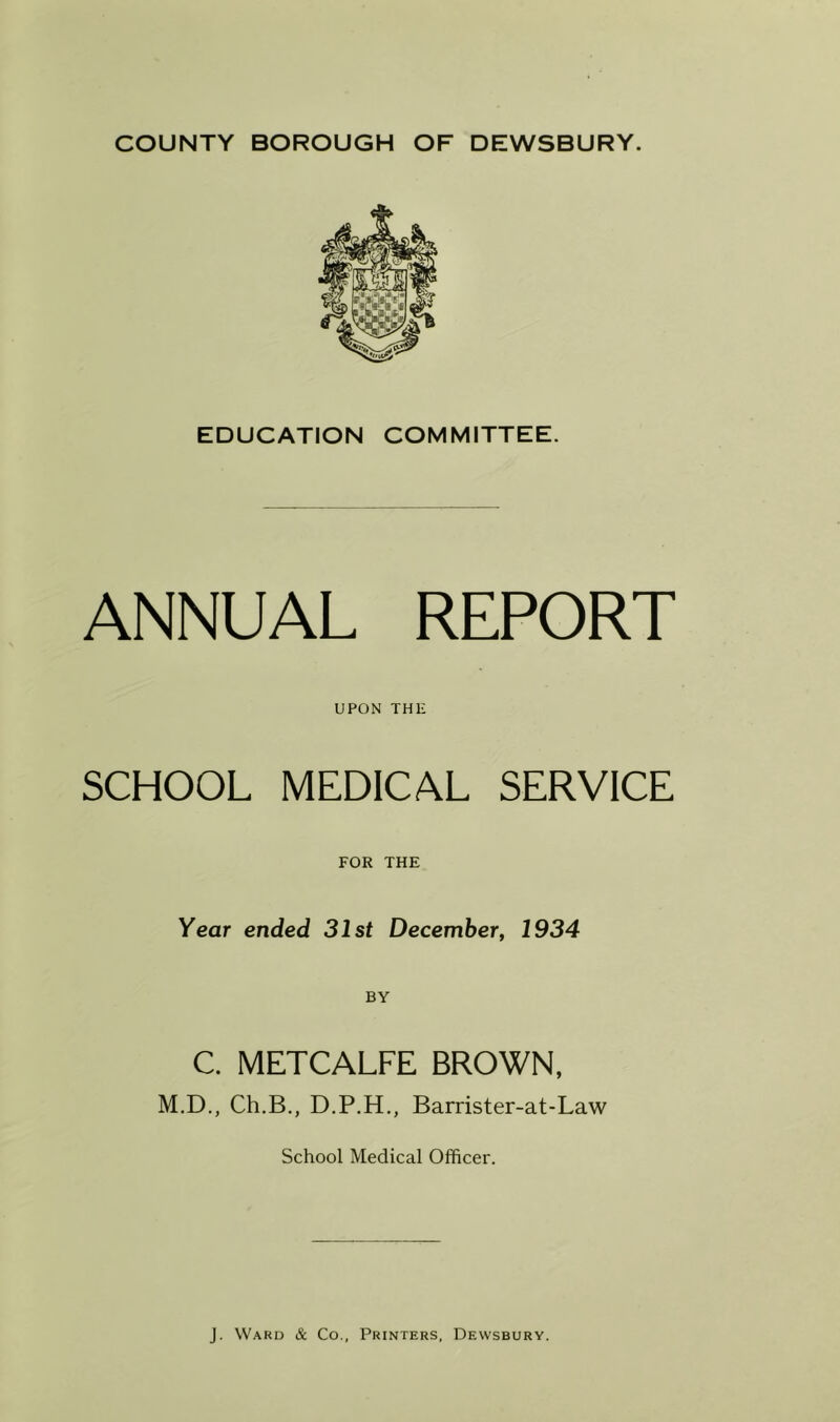 EDUCATION COMMITTEE. ANNUAL REPORT UPON THE SCHOOL MEDICAL SERVICE FOR THE Year ended 31st December, 1934 C. METCALFE BROWN, M.D., Ch.B., D.P.H., Barrister-at-Law School Medical Officer.