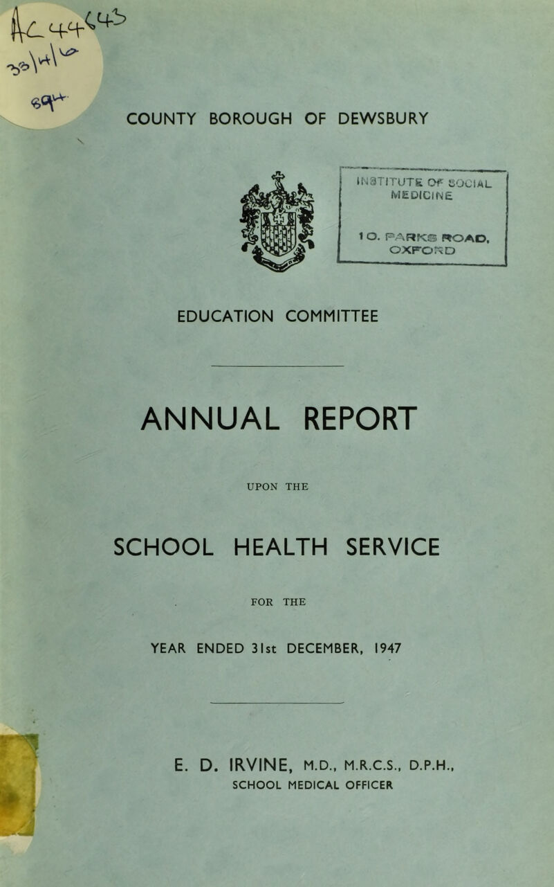 INSTITUTE Of {SOCIAL MEDICINE 1 O. PARK® ROAD, OXFORD EDUCATION COMMITTEE ANNUAL REPORT UPON THE SCHOOL HEALTH SERVICE FOR THE YEAR ENDED 31st DECEMBER, 1947 E. D. IRVINE, M.D., M.R.C.S., D.P.H., SCHOOL MEDICAL OFFICER