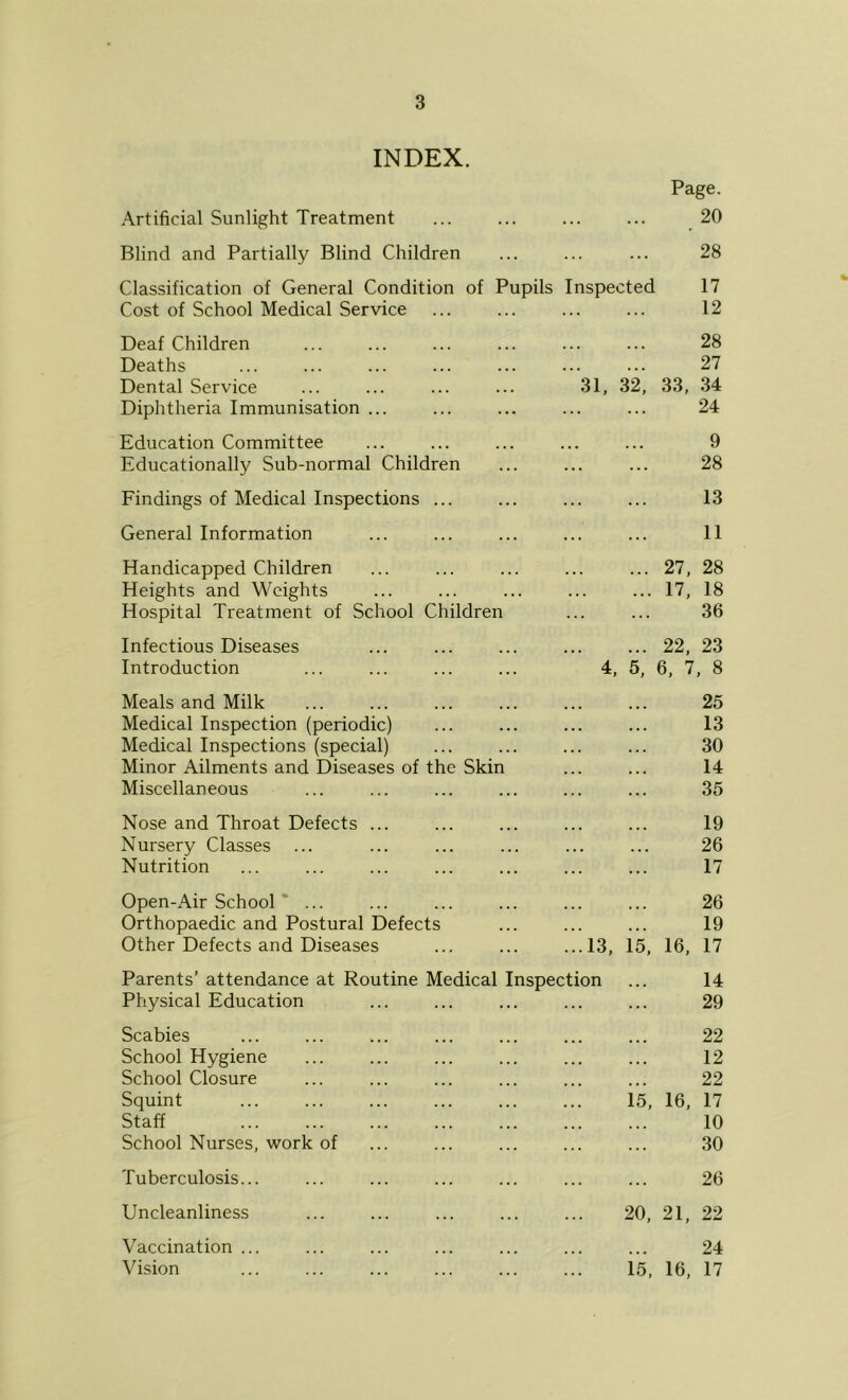 3 INDEX. Page. Artificial Sunlight Treatment ... ... 20 Blind and Partially Blind Children ... 28 Classification of General Condition of Pupils Inspe< ;ted 17 Cost of School Medical Service ... ... 12 Deaf Children ... 28 Deaths . . . . . . 27 Dental Service 31, 32, 33, 34 Diphtheria Immunisation ... ... ... 24 Education Committee ... 9 Educationally Sub-normal Children ... ... 28 Findings of Medical Inspections ... ... ... 13 General Information ... ... 11 Handicapped Children 27, 28 Heights and Weights ... 17, 18 Hospital Treatment of School Children ... 36 Infectious Diseases 22, 23 Introduction 4, 5, 6, 7 , 8 Meals and Milk 25 Medical Inspection (periodic) . . . . . . 13 Medical Inspections (special) . . . . . . 30 Minor Ailments and Diseases of the Skin ... 14 Miscellaneous ... ... 35 Nose and Throat Defects ... 19 Nursery Classes ... . . . . . . 26 Nutrition ... 17 Open-Air School ... 26 Orthopaedic and Postural Defects ... . . . 19 Other Defects and Diseases ...13, 15, 16, 17 Parents’ attendance at Routine Medical Inspection 14 Physical Education ... 29 Scabies 22 School Hygiene ... ... 12 School Closure ... 22 Squint ... 15, 16, 17 Staff ... 10 School Nurses, work of 30 Tuberculosis... ... . . . 26 Uncleanliness . . . 20, 21, 22 Vaccination ... 24 ...