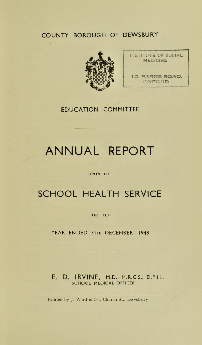 COUNTY BOROUGH OF DEWSBURY INSTITUTE OF SOCIAL MEDICINE 1 O. PARftf! ROAD, OXFORD EDUCATION COMMITTEE ANNUAL REPORT UPON THE SCHOOL HEALTH SERVICE FOR THE YEAR ENDED 31st DECEMBER, 1948 E. D. IRVINE, M.D., M.R.C.S., D.P.H., SCHOOL MEDICAL OFFICER Printed by J. Ward & Co., Church St., De.vsbury.