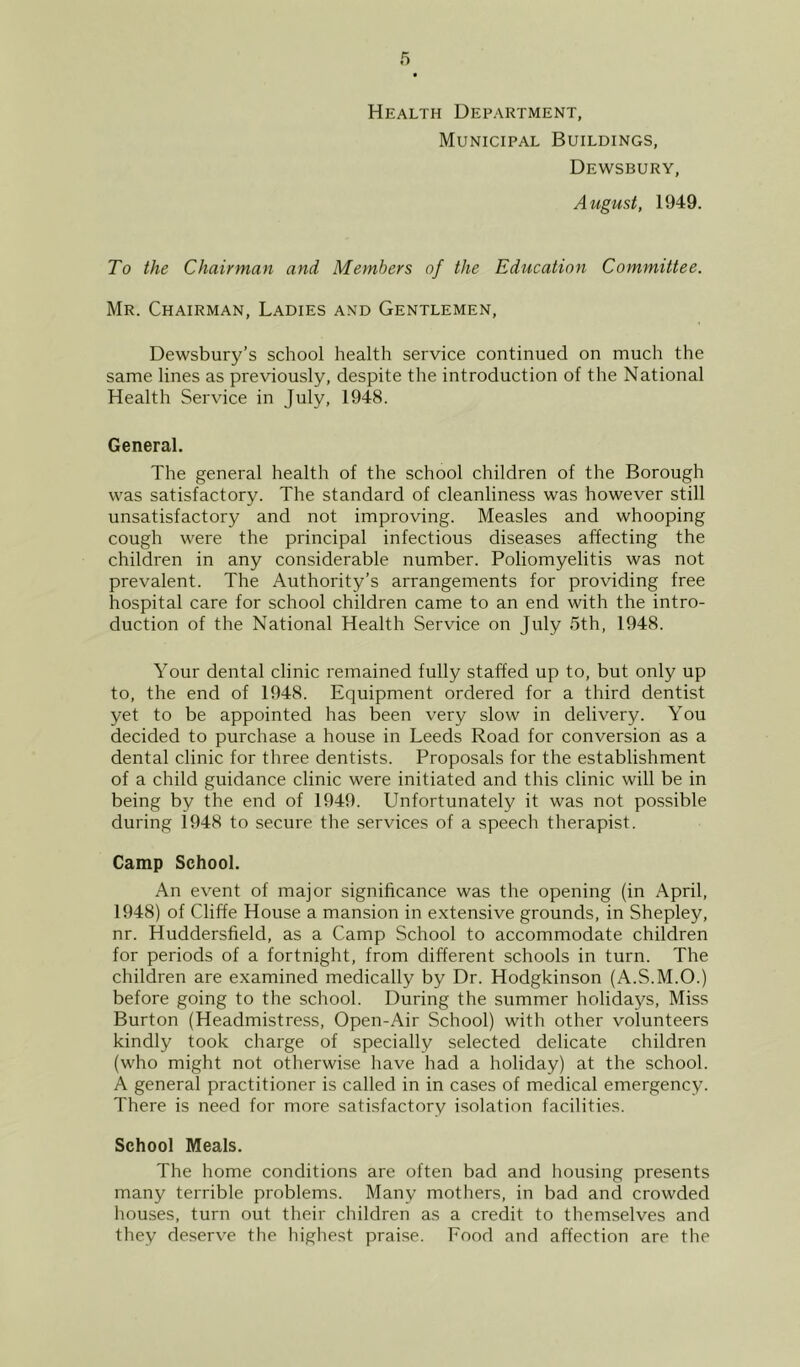 Health Department, Municipal Buildings, Dewsbury, August, 1949. To the Chairman and Members of the Education Committee. Mr. Chairman, Ladies and Gentlemen, Dewsbury’s school health service continued on much the same lines as previously, despite the introduction of the National Health Service in July, 1948. General. The general health of the school children of the Borough was satisfactory. The standard of cleanliness was however still unsatisfactory and not improving. Measles and whooping cough were the principal infectious diseases affecting the children in any considerable number. Poliomyelitis was not prevalent. The Authority’s arrangements for providing free hospital care for school children came to an end with the intro- duction of the National Health Service on July 5th, 1948. Your dental clinic remained fully staffed up to, but only up to, the end of 1948. Equipment ordered for a third dentist yet to be appointed has been very slow in delivery. You decided to purchase a house in Leeds Road for conversion as a dental clinic for three dentists. Proposals for the establishment of a child guidance clinic were initiated and this clinic will be in being by the end of 1949. Unfortunately it was not possible during 1948 to secure the services of a speech therapist. Camp School. An event of major significance was the opening (in April, 1948) of Cliffe House a mansion in extensive grounds, in Shepley, nr. Huddersfield, as a Camp School to accommodate children for periods of a fortnight, from different schools in turn. The children are examined medically by Dr. Hodgkinson (A.S.M.O.) before going to the school. During the summer holidays, Miss Burton (Headmistress, Open-Air School) with other volunteers kindly took charge of specially selected delicate children (who might not otherwise have had a holiday) at the school. A general practitioner is called in in cases of medical emergency. There is need for more satisfactory isolation facilities. School Meals. The home conditions are often bad and housing presents many terrible problems. Many mothers, in bad and crowded houses, turn out their children as a credit to themselves and they deserve the highest praise. Food and affection are the