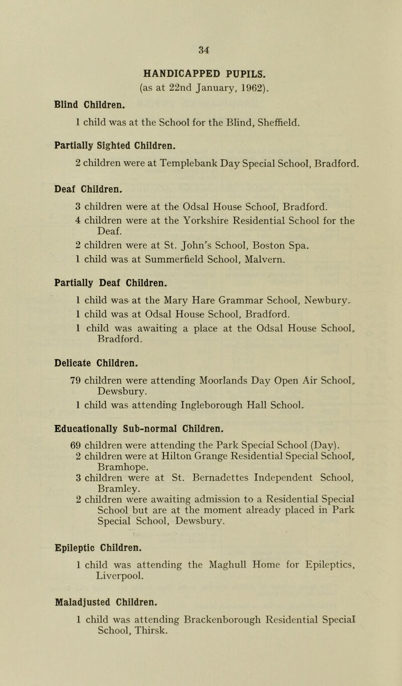 HANDICAPPED PUPILS. (as at 22nd January, 1962). Blind Children. 1 child was at the School for the Blind, Sheffield. Partially Sighted Children. 2 children were at Templebank Day Special School, Bradford. Deaf Children. 3 children were at the Odsal House School, Bradford. 4 children were at the Yorkshire Residential School for the Deaf. 2 children were at St. John’s School, Boston Spa. 1 child was at Summerfield School, Malvern. Partially Deaf Children. 1 child was at the Mary Hare Grammar School, Newbury. 1 child was at Odsal House School, Bradford. 1 child was awaiting a place at the Odsal House School, Bradford. Delicate Chiidren. 79 children were attending Moorlands Day Open Air School, Dewsbury. 1 child was attending Ingleborough Hall School. Educationally Suh-normal Children. 69 children were attending the Park Special School (Day). 2 children were at Hilton Grange Residential Special School, Bramhope. 3 children were at St. Bernadettes Independent School, Bramley. 2 children were awaiting admission to a Residential Special School but are at the moment already placed in Park Special School, Dewsbury. Epileptic Children. 1 child was attending the Maghull Home for Epileptics. Liverpool. Maladjusted Children. 1 child was attending Brackenborough Residential Special School, Thirsk.