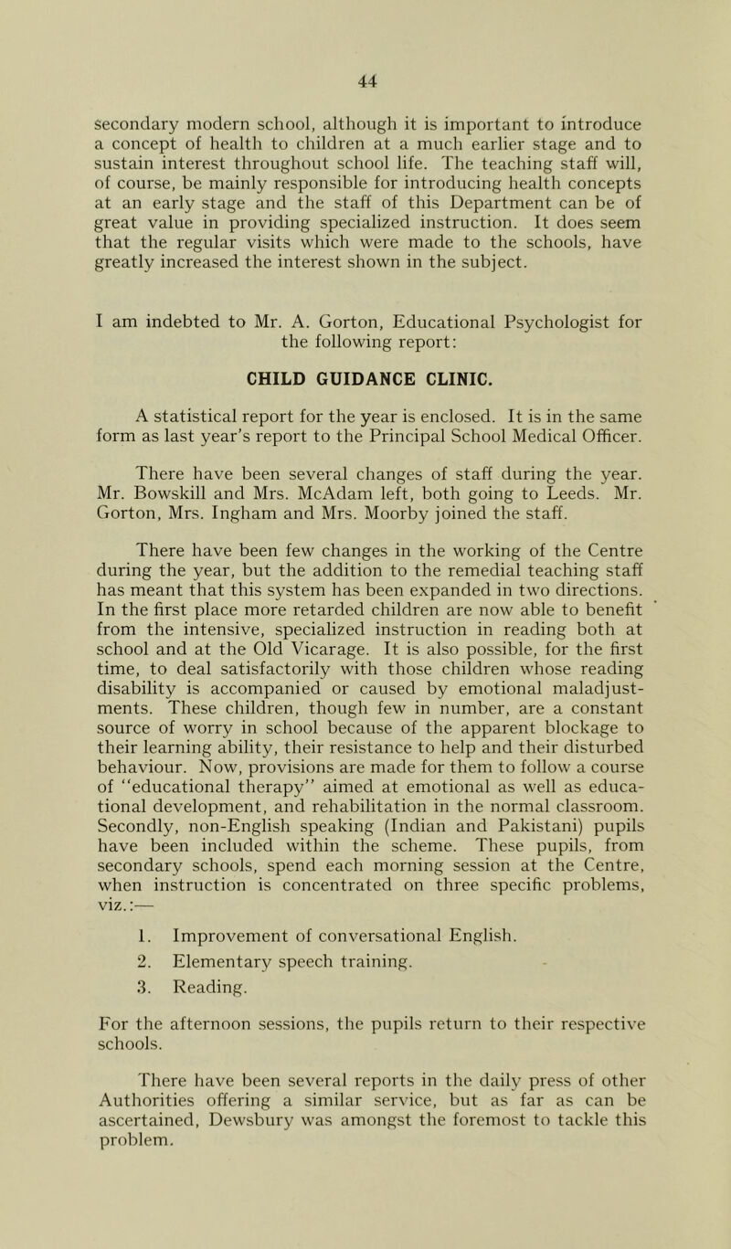 secondary modern school, although it is important to introduce a concept of health to children at a much earlier stage and to sustain interest throughout school life. The teaching staff will, of course, be mainly responsible for introducing health concepts at an early stage and the staff of this Department can be of great value in providing specialized instruction. It does seem that the regular visits which were made to the schools, have greatly increased the interest shown in the subject. I am indebted to Mr. A. Gorton, Educational Psychologist for the following report: CHILD GUIDANCE CLINIC. A statistical report for the year is enclosed. It is in the same form as last year’s report to the Principal School Medical Officer. There have been several changes of staff during the year. Mr. Bowskill and Mrs. McAdam left, both going to Leeds. Mr. Gorton, Mrs. Ingham and Mrs. Moorby joined the staff. There have been few changes in the working of the Centre during the year, but the addition to the remedial teaching staff has meant that this system has been expanded in two directions. In the first place more retarded children are now able to benefit from the intensive, specialized instruction in reading both at school and at the Old Vicarage. It is also possible, for the first time, to deal satisfactorily with those children whose reading disability is accompanied or caused by emotional maladjust- ments. These children, though few in number, are a constant source of worry in school because of the apparent blockage to their learning ability, their resistance to help and their disturbed behaviour. Now, provisions are made for them to follow a course of “educational therapy” aimed at emotional as well as educa- tional development, and rehabilitation in the normal classroom. Secondly, non-English speaking (Indian and Pakistani) pupils have been included within the scheme. These pupils, from secondary schools, spend each morning session at the Centre, when instruction is concentrated on three specific problems, viz.;— 1. Improvement of conversational English. 2. Elementary speech training. 3. Reading. For the afternoon sessions, the pupils return to their respective schools. There have been several reports in the daily press of other Authorities offering a similar service, but as far as can be ascertained, Dewsbury was amongst the foremost to tackle this problem.