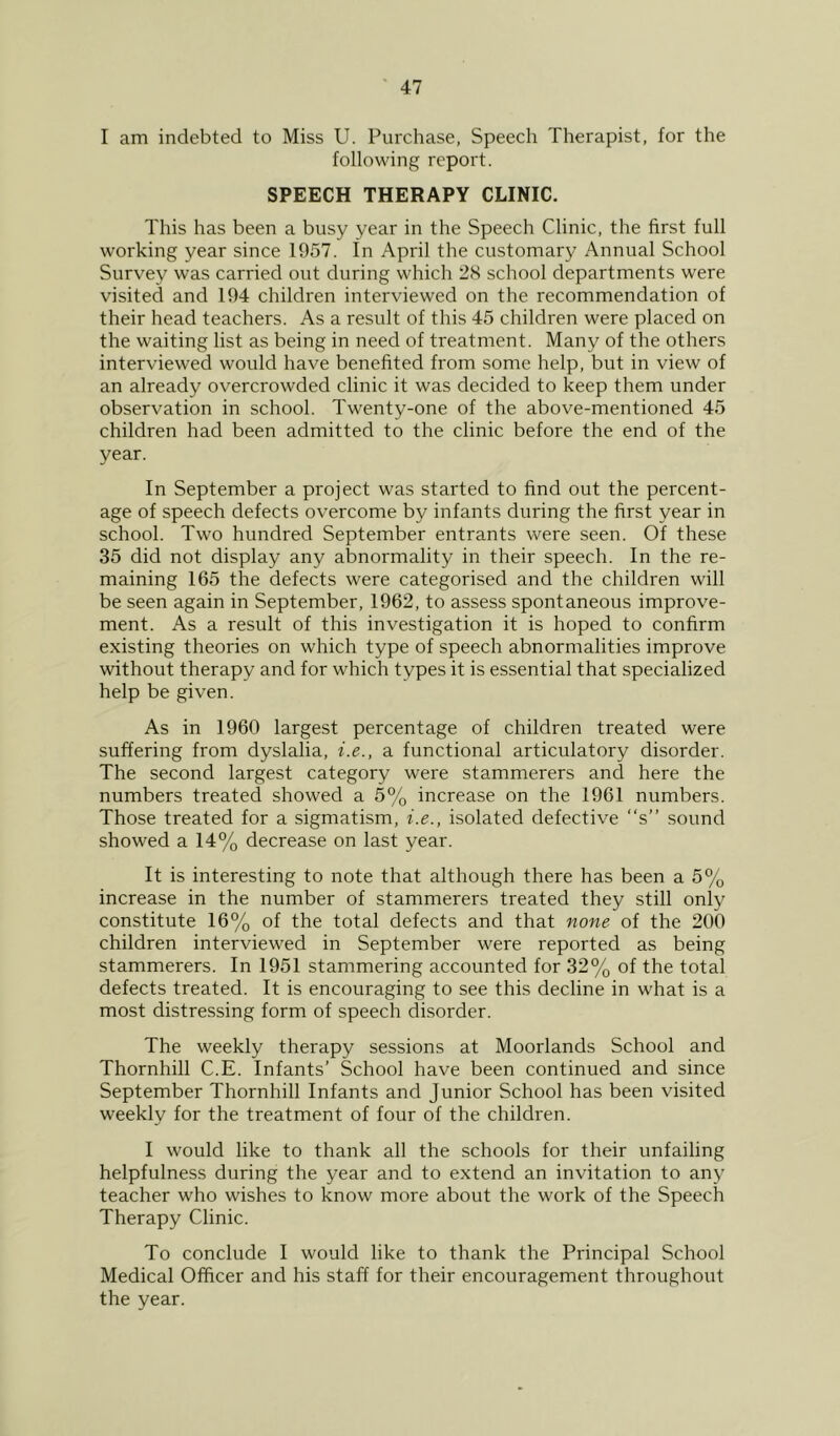 I am indebted to Miss U. Purchase, Speech Therapist, for the following report. SPEECH THERAPY CLINIC. This has been a busy year in the Speech Clinic, the first full working year since 1957. In April the customary Annual School Survey was carried out during which 2S school departments were visited and 194 children interviewed on the recommendation of their head teachers. As a result of this 45 children were placed on the waiting list as being in need of treatment. Many of the others interviewed would have benefited from some help, but in view of an already overcrowded clinic it was decided to keep them under observation in school. Twenty-one of the above-mentioned 45 children had been admitted to the clinic before the end of the year. In September a project was started to find out the percent- age of speech defects overcome by infants during the first year in school. Two hundred September entrants were seen. Of these 35 did not display any abnormality in their speech. In the re- maining 165 the defects were categorised and the children will be seen again in September, 1962, to assess spontaneous improve- ment. As a result of this investigation it is hoped to confirm existing theories on which type of speech abnormalities improve without therapy and for which types it is essential that specialized help be given. As in 1960 largest percentage of children treated were suffering from dyslalia, i.e., a functional articulatory disorder. The second largest category were stammerers and here the numbers treated showed a 5% increase on the 1961 numbers. Those treated for a sigmatism, i.e., isolated defective “s” sound showed a 14% decrease on last year. It is interesting to note that although there has been a 5% increase in the number of stammerers treated they still only constitute 16% of the total defects and that none of the 200 children interviewed in September were reported as being stammerers. In 1951 stammering accounted for 32% of the total defects treated. It is encouraging to see this decline in what is a most distressing form of speech disorder. The weekly therapy sessions at Moorlands School and Thornhill C.E. Infants’ School have been continued and since September Thornhill Infants and Junior School has been visited weekly for the treatment of four of the children. I would like to thank all the schools for their unfailing helpfulness during the year and to extend an invitation to any teacher who wishes to know more about the work of the Speech Therapy Clinic. To conclude I would like to thank the Principal School Medical Officer and his staff for their encouragement throughout the year.