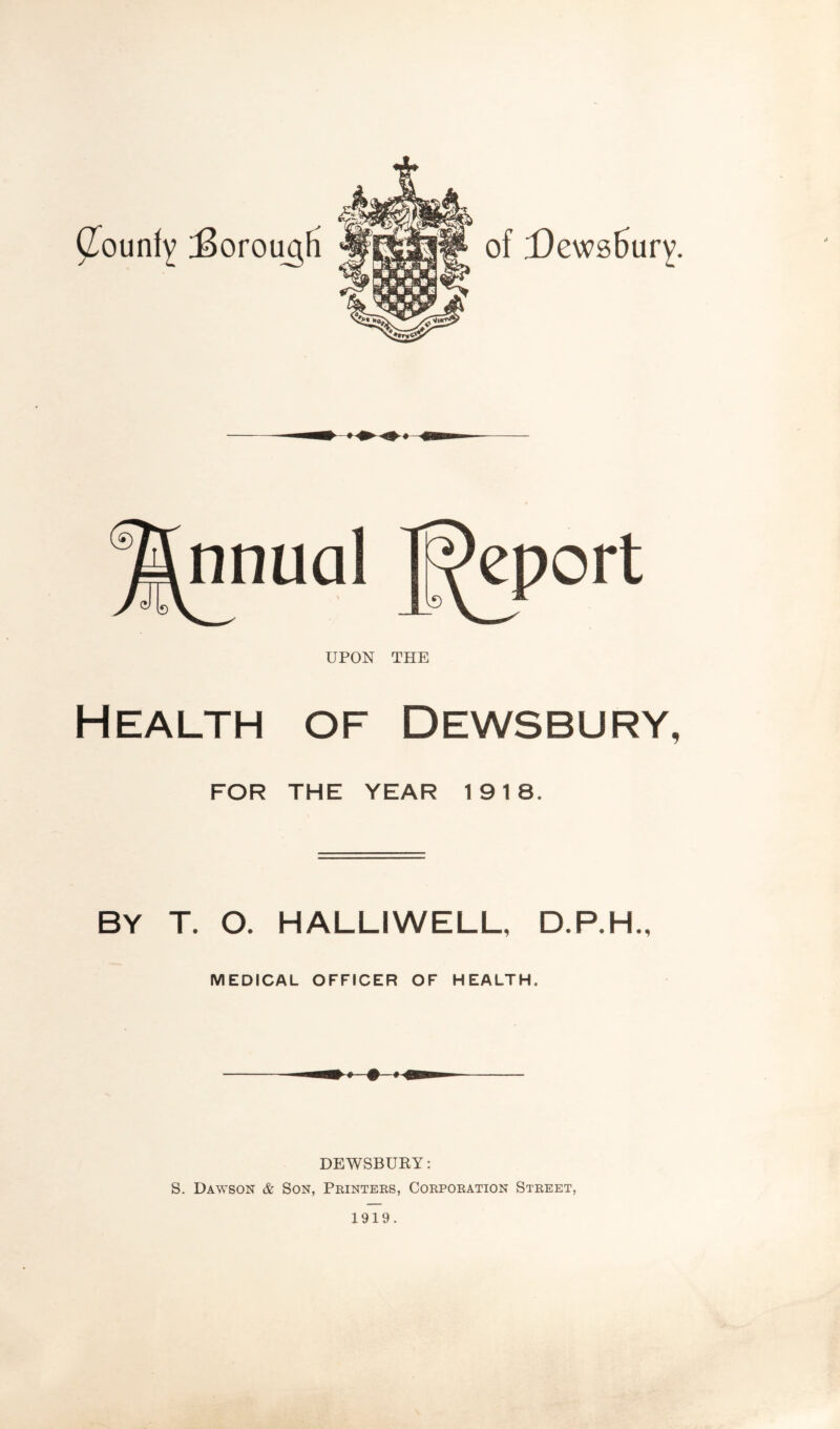 of X)ews6ury. GounfY J>orou^fii UPON THE Health of Dewsbury, FOR THE YEAR 1918. BY T. O. HALLIWELL, D.P.H., MEDICAL OFFICER OF HEALTH. DEWSBURY: S. Dawson & Son, Printers, Corporation Street, 1919.
