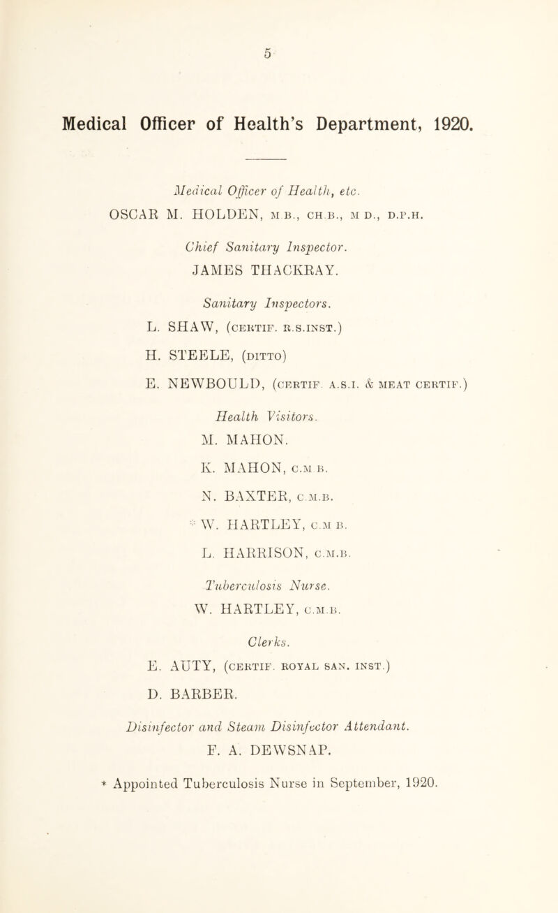 Medical Officer of Health’s Department, 1920. Medical Officer of Health, etc. OSCAR M, HOLDEN, m b., ch b., m d., d.p.h. Chief Sanitary Inspector. JAMES THACKRAY. Sanitary Inspectors. L. SHAW, (CEKTIF. R.S.INST.) H. STEELE, (ditto) E. NEWBOULD, (certif a.s.i. & meat certif.) Health Visitors. AI. MAHON. K. MAHON, c.M B. N. BAXTER, c.M.B. W. HARTLEY, c m b. L. HARRISON, c.m.b. Tuberculosis Nurse. W. HARTLEY, c.m.b. Clerks. E. AUTY, (certif. royal san. inst.) D. BARBER. Disinfector and Steam Disinfector Attendant. F. A. DEWSNAP. + Appointed Tuberculosis Nurse in September, 1920.