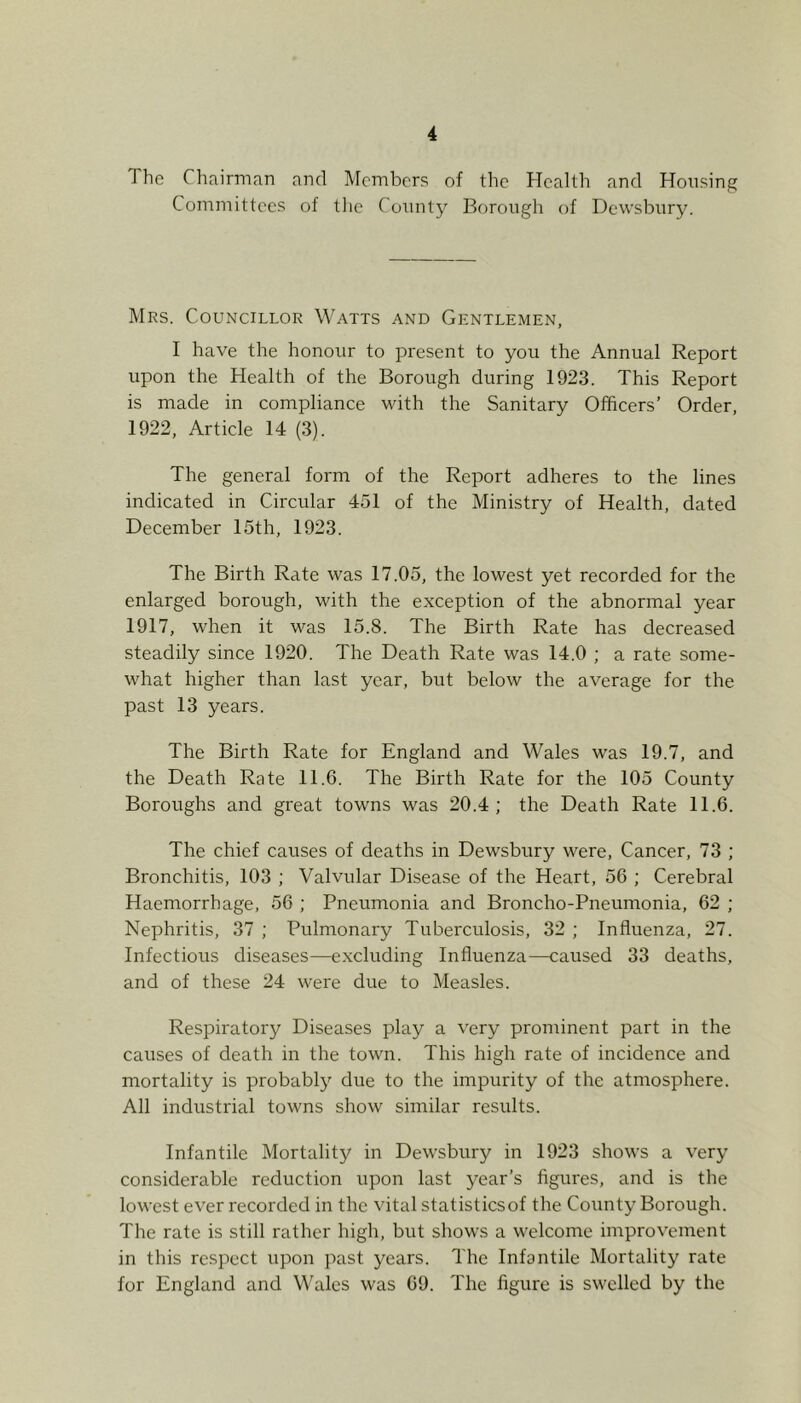 The Chairman and Members of the Health and Hoiisinf? Committees of tlie County Borough of Dewsbury. Mrs. Councillor Watts and Gentlemen, I have the honour to present to you the Annual Report upon the Health of the Borough during 1923. This Report is made in compliance with the Sanitary Officers’ Order, 1922, Article 14 (3). The general form of the Report adheres to the lines indicated in Circular 451 of the Ministry of Health, dated December 15th, 1923. The Birth Rate was 17.05, the lowest yet recorded for the enlarged borough, with the exception of the abnormal year 1917, when it was 15.8. The Birth Rate has decreased steadily since 1920. The Death Rate was 14.0 ; a rate some- what higher than last year, but below the average for the past 13 years. The Birth Rate for England and Wales was 19.7, and the Death Rate 11.6. The Birth Rate for the 105 County Boroughs and great towns was 20.4 ; the Death Rate 11.6. The chief causes of deaths in Dewsbury were. Cancer, 73 ; Bronchitis, 103 ; Valvular Disease of the Heart, 56 ; Cerebral Haemorrhage, 56 ; Pneumonia and Broncho-Pneumonia, 62 ; Nephritis, 37 ; Pulmonary Tuberculosis, 32 ; Influenza, 27. Infectious diseases—excluding Influenza—caused 33 deaths, and of these 24 were due to Measles. Respiratory Diseases play a very prominent part in the causes of death in the town. This high rate of incidence and mortality is probably due to the impurity of the atmosphere. All industrial towns show similar results. Infantile Mortality in Dewsbury in 1923 shows a very considerable reduction upon last year’s figures, and is the lowest ever recorded in the vital statisticsof the County Borough. The rate is still rather high, but shows a welcome improvement in this respect upon past years. The Infantile Mortality rate for England and M’ales was 69. The figure is swelled by the