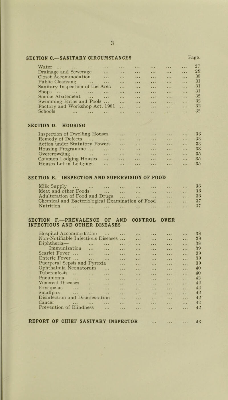 SECTION C.—SANITARY CIRCUMSTANCES Water ... Page. 27 Drainage and Sewerage 29 Closet Accommodation 30 Public Cleansing ... 31 Sanitarv Inspection of the Area 31 Shops ... 31 Smoke .Abatement .32 Swimming Baths and Pools ... ... .32 Factory and Workshop Act, 1901 ... 32 Schools ... 32 SECTION D.—HOUSING Inspection of Dwelling Houses .33 Remedy of Defects 33 Action under Statutory Powers 3.3 Housing Programme ... 33 Overcrowding ... ... 35 Common Lodging Houses ... 35 Houses Let in Lodgings 35 SECTION E.—INSPECTION AND SUPERVISION OF FOOD Milk Supply ... 30 Meat and other Foods 36 Adulteration of Food and Drugs 30 Chemical and Bacteriological Examination of Food 37 Nutrition .37 SECTION F.—PREVALENCE OF AND CONTROL OVER INFECTIOUS AND OTHER DISEASES Hospital Accommodation ... ... ... ... ... ... 38 Non-Notifiable Infectious Diseases ... ... ... ... ... .38 Diphtheria— ... ... ... ... ... ... ... 38 Immunization ... ... ... ... ... ... ... 3!) Scarlet Fever ... ... ... ... ... ... ... ... 39 Enteric Fever ... ... ... ... ... ... ... ... 39 Puerperal Sepsis and Pyrexia ... ... ... ... ... 39 Ophthalmia Neonatorum ... ... ... ... ... ... 40 Tuberculosis ... ... ... ... ... ... ... ... 40 Pneumonia ... ... ... ... ... ... ... ... 42 Venereal Diseases ... ... ... ... ... ... ... 42 Erysipelas ... ... ... ... ... ... ... ... 42 Smallpox ... ... ... ... ... ... ... ... 42 Disinfection and Disinfestation ... ... ... ... ... 42 Cancer ... ... ... ... ... ... ... ... 42 Prevention of Blindness ... ... ... ... ... ... 42 REPORT OF CHIEF SANITARY INSPECTOR 43