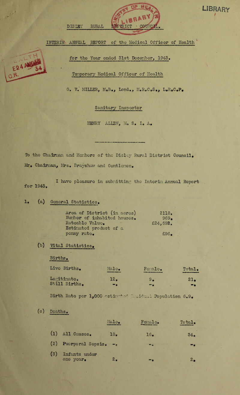 INTERIM DISLBY RmL AMIIIL REPORT of the Modical Officor of Health' for the Year ondod 31st Doceriber^ 1945, Tdriporary Modioal Officor of Health G. v; MILLER, M*B*, Lond,, M.R.CeS., L.R.C.P, Sanitary Inspector HENRY ALLEN, M, S. I, A. library I To the Chairuan and Menbors of the Dislcy Rural District Council, Mr* Chainaon, Mrs, Brayshai'ir and Gontloncn, I have pleasure in subnittina the Intorm Annual Report for 1943, 1# (a) General Statistics, Area of District (in acres) Nuribor of inhabited houses. Rateable Value, Estmated product of a penny rate, (b) Vital Statistics^ 2118, 969, £24,693. £96, Births, Live Births, Male, Fonale. Total, Loaitiniatc. 12, 9, 21, Still Birth's, Birth Rato per 1,000 Population 6,9, (c) Deaths, Male, Forialo, Total (1) All Causes, 18, IS, 34, (3) Pucrporcs.1 Sepsis, •• e •* a *•( (3) Infants under one year. 2, *“• 2,