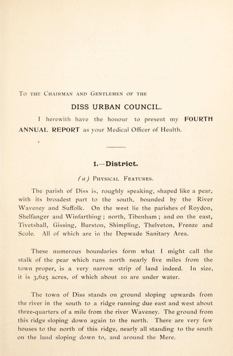 To THE Chairman and Gentlemen of the DISS URBAN COUNCIL. I herewith hav^e the honour to present my FOURTH ANNUAL REPORT as your Medical Officer of Health. 1.—District. fa) Physical Features. The parish of Diss is, rougfhly speaking, shaped like a pear, with its broadest part to the south, bounded by the River Waveney and Suffolk. On the west lie the parishes of Roydon, Shelfanger and Winfarthing ; north, Tibenham ; and on the east, Tivetshall, Gissing, Burston, Shimpling, Thelveton, Frenze and Scole. All of which are in the Depwade Sanitary Area. These numerous boundaries form what I might call the stalk of the pear which runs north nearly five miles from the town proper, is a very narrow strip of land indeed. In size, it is 3,625 acres, of which about 10 are under water. The town of Diss stands on ground sloping upwards from the river in the south to a ridge running due east and west about three-quarters of a mile from the river Waveney. The ground from this ridge sloping down again to the north. There are very few houses to the north of this ridge, nearly all standing to the south on the land sloping down to, and around the Mere.