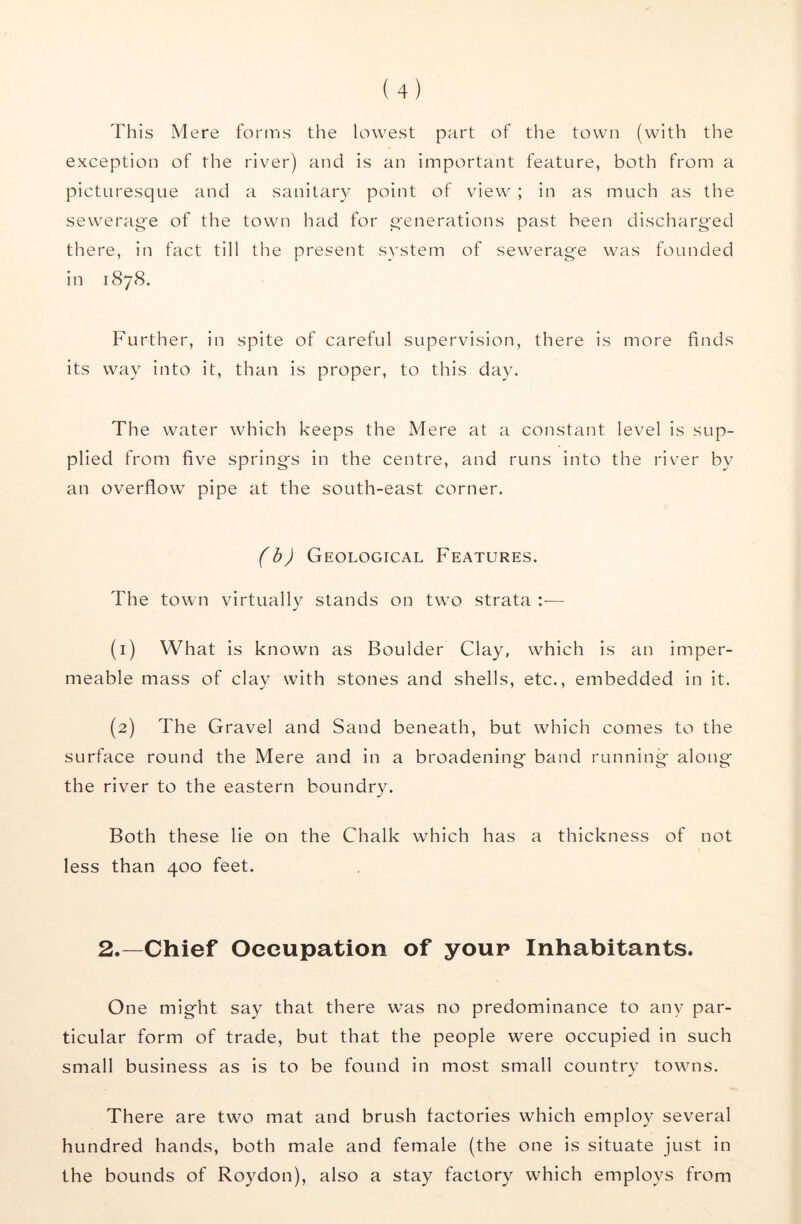 This Mere fonris the lowest part of the town (with the exception of the river) and is an important feature, both from a picturesque and a sanitary point of view ; in as much as the sewerage of the town had for generations past been discharged there, in fact till the present system of sewerage was founded in 1878. Further, in spite of careful supervision, there is more finds its way into it, than is proper, to this day. The water which keeps the Mere at a constant level is sup- plied from five springs in the centre, and runs into the river by an overflow pipe at the south-east corner. (h) Geological Features. The town virtually stands on two strata ;— (1) What is known as Boulder Clay, which is an imper- meable mass of clay with stones and shells, etc., embedded in it. (2) The Gravel and Sand beneath, but which comes to the surface round the Mere and in a broadening band running along the river to the eastern boundry. Both these lie on the Chalk which has a thickness of not less than 400 feet. 2.—Chief Oecupation of youp Inhabitants. One might say that there was no predominance to any par- ticular form of trade, but that the people were occupied in such small business as is to be found in most small country towns. There are two mat and brush factories which employ several hundred hands, both male and female (the one is situate just in the bounds of Roydon), also a stay factory which employs from