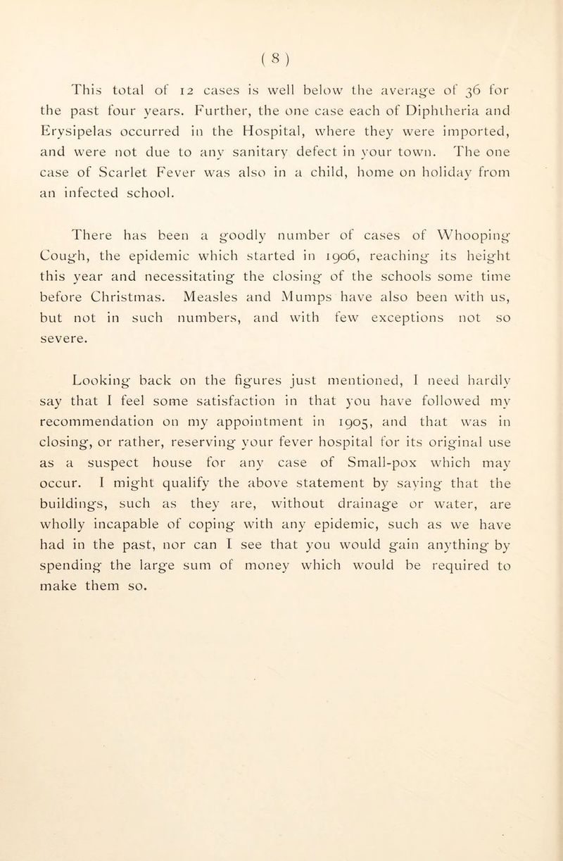 This total of 12 cases is well below the av^erage of 36 for the past four years. Further, the one case each of Diphtheria and Erysipelas occurred in the Hospital, where they were imported, and were not due to any sanitary defect in your town. The one case of Scarlet Fever was also in a child, home on holiday from an infected school. There has been a goodly number of cases of Whooping Cough, the epidemic which started in 1906, reaching its height this year and necessitating the closing of the schools some time before Christmas. Measles and Mumps have also been with us, but not in such numbers, and with few exceptions not so severe. Looking' back on the figures just mentioned, I need hardly say that I feel some satisfaction in that you have followed my recommendation on my appointment in 1905, and that was in closing, or rather, reserving your fever hospital for its original use as a suspect house for any case of Small-pox which may occur. I might qualify the above statement by saying that the buildings, such as they are, without drainage or water, are wholly incapable of coping with any epidemic, such as we have had in the past, nor can I see that you would gain anything by spending the large sum of money which would be required to make them so.