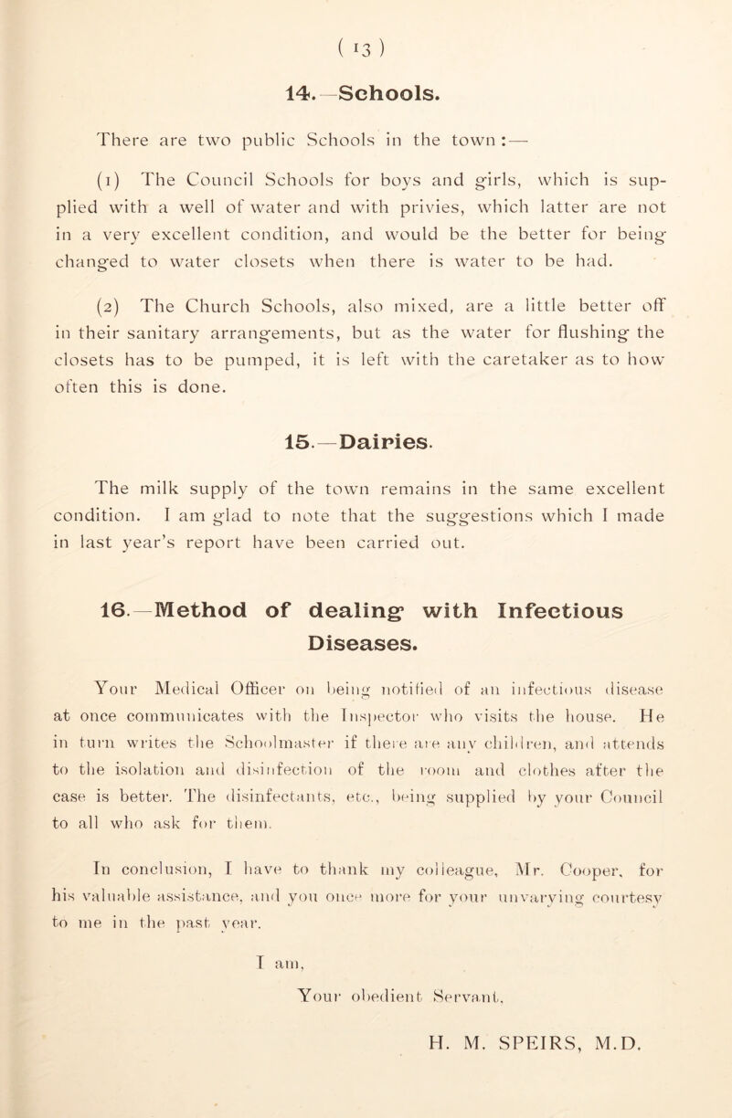 14. —Schools. There are two public Schools in the town : — (1) The Council Schools for boys and girls, which is sup- plied with a well of water and with privies, which latter are not in a very excellent condition, and would be the better for being- changed to water closets when there is water to be had. (2) The Church Schools, also mixed, are a little better off in their sanitary arrangements, but as the water for flushing the closets has to be pumped, it is left with the caretaker as to how often this is done. 15—^Dairies. The milk supply of the town remains in the same excellent condition. I am glad to note that the suggestions which I made in last year’s report have been carried out. 16.—Method of dealing* with Infectious Diseases. Your Medical Oflicer 011 being notified of an infectious disease at once communicates with the Inspector wlio visits the house. He in turn writes tlie Schoolmaster if theie are any children, and attends to the isolation and disinfection of the room and clothes after the case is better. The disinfectants, etc., being supplied by your Council to all who ask for them. In conclusion, I have to thank my colleague, Mr. Cooper, for his valuable assi.stance, a,nd you once more for your unvarying courtesy to me in the ]>ast vear. I am. Your obedient Servant. H. M. SPEIRS, M.D.