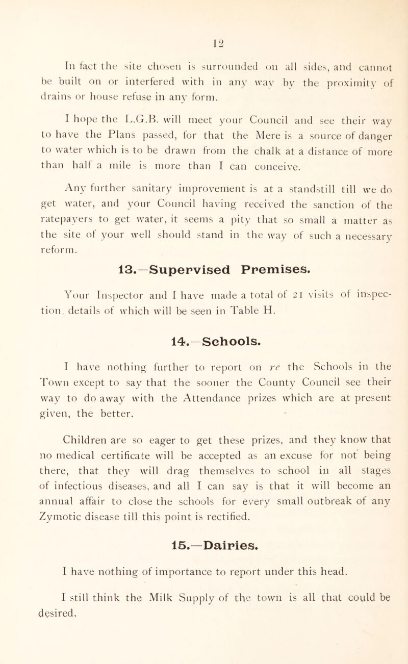 In tact the site chosen is surrounded on all sides, and cannot be built on or interfered with in any way by the proximity of drains or house refuse in any form. 1 hope the L.G.B. will meet your Council and see their way to have the Plans passed, for that the Mere is a source of danger to water which is to be drawn from the chalk at a distance of more than halt a mile is more than I can conceive. Any further sanitary improvement is at a standstill till we do get water, and your Council having received the sanction of the ratepayers to get water, it seems a pity that so small a matter as the site of your well should stand in the way of such a necessary reform. 13.—Supervised Premises. Your Inspector and I have made a total ot 21 visits of inspec- tion, details of which will be seen in Table H. 14. —Schools. I have nothing further to report on re the Schools in the Town except to say that the sooner the County Council see their way to do away with the Attendance prizes which are at present given, the better. Children are so eager to get these prizes, and they know that no medical certificate will be accepted as an excuse for not being there, that they will drag themselves to school in all stages of infectious diseases, and all I can say is that it will become an annual affair to close the schools for every small outbreak of any Zymotic disease till this point is rectified. 15. —Dairies. I have nothing of importance to report under this head. I still think the Milk Supply of the town is all that could be desired.