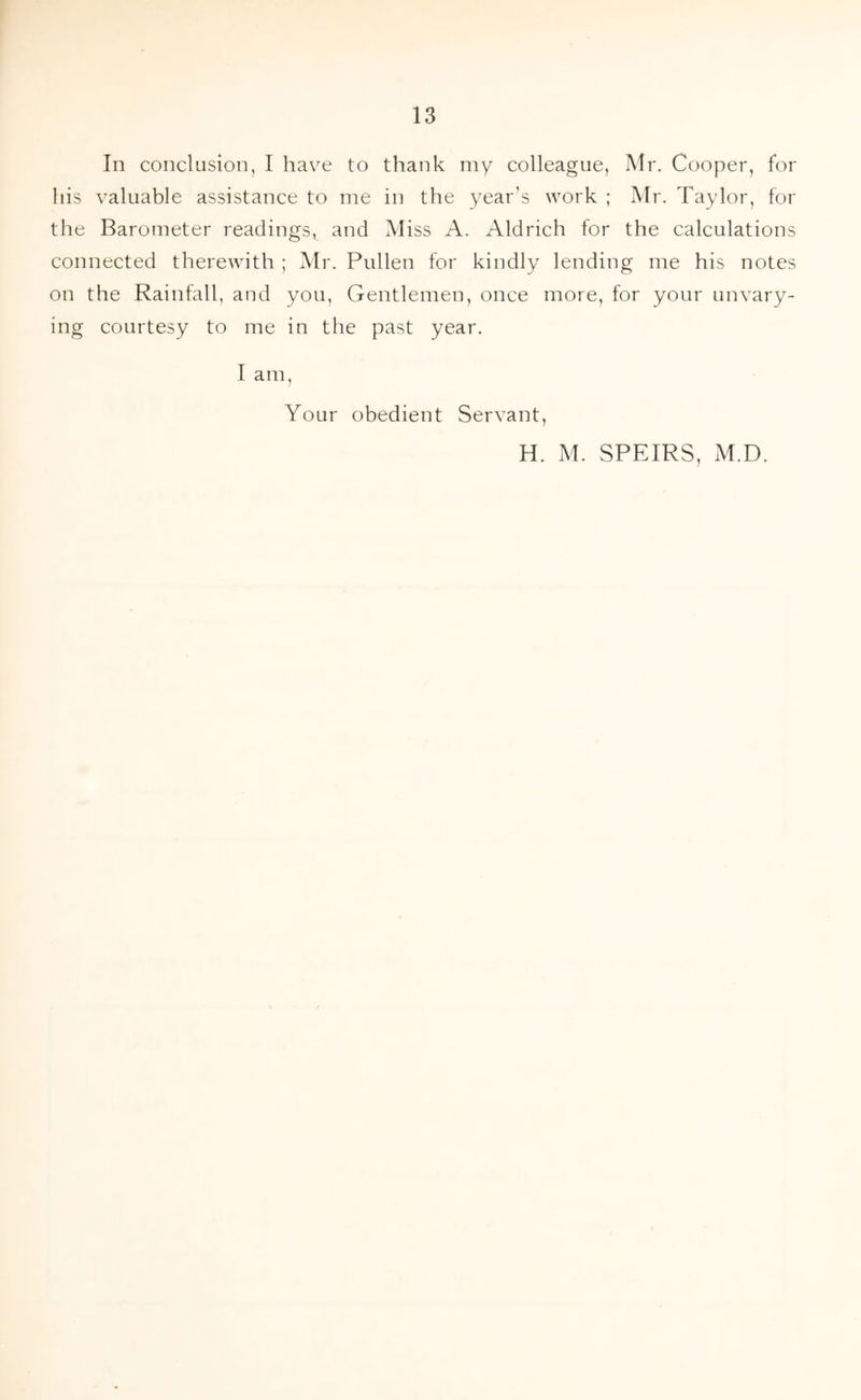 In conclusion, I have to thank my colleague, Mr. Cooper, for his valuable assistance to me in the year’s work ; Mr. Taylor, for the Barometer readings^ and Miss A. Aldrich for the calculations connected therewith ; Mr. Pullen for kindly lending me his notes on the Rainfall, and you, Gentlemen, once more, for your unvary- ing courtesy to me in the past year. I am, Your obedient Servant, H. M. SPEIRS, M.D.