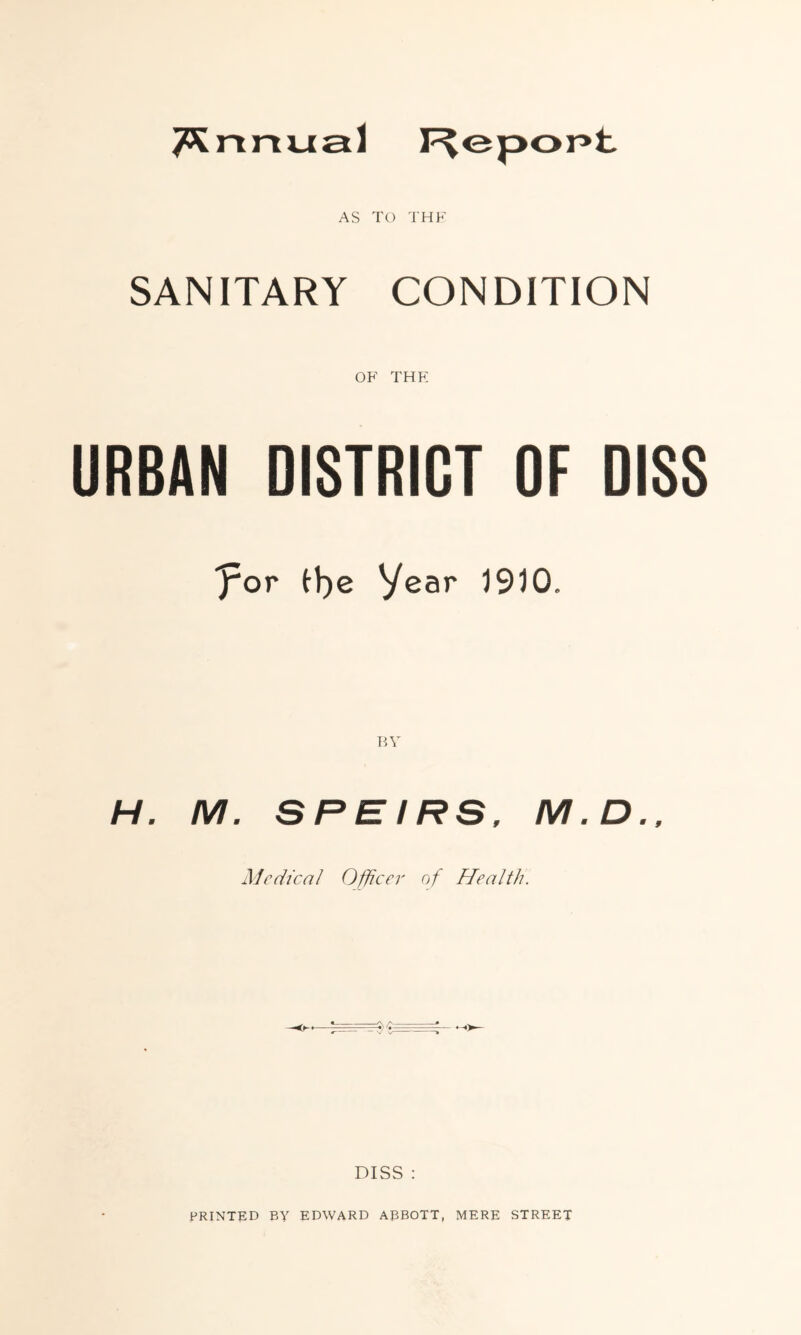 AS TO THE SANITARY CONDITION OF THE URBAN DISTRICT OF DISS 'for fye Year 1910. BY H. M. S R E IRS, M. D., Adc die a 1 Officer of Health. DISS : PRINTED BY EDWARD ABBOTT, MERE STREET