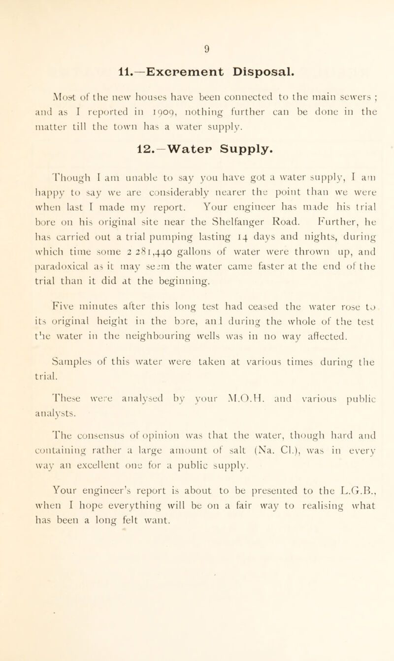 11.—Excrement Disposal. Most of the new houses have been connected to the main sewers ; and as I reported in 1909, nothing further can be done in tlie matter till the town has a water supply. 12.—Water Supply. Though I am unable to say you have got a water supply, I am happy to say we are considerably nearer the point than we were when last l made my report. Your engineer has made his trial bore on his original site near the Shelfanger Road. Further, he has carried out a trial pumping lasting 14 days and nights, during which time some 2 281,440 gallons of water were thrown up, and paradoxical as it may seem the water came faster at the end of the trial than it did at the beginning. Five minutes after this long test had ceased the water rose to its original height in the bore, an:l during the whole of the test the water in the neighbouring wells was in no way affected. Samples of this water were taken at various times during the trial. These were analysed by your M.O.H. and various public analysts. The consensus of opinion was that the water, though hard and containing rather a large amount of salt (Na. Cl.), was in every way an excellent one for a public supply. Your engineer’s report is about to be presented to the L.G.B., when I hope everything will be on a fair way to realising what has been a long felt want.