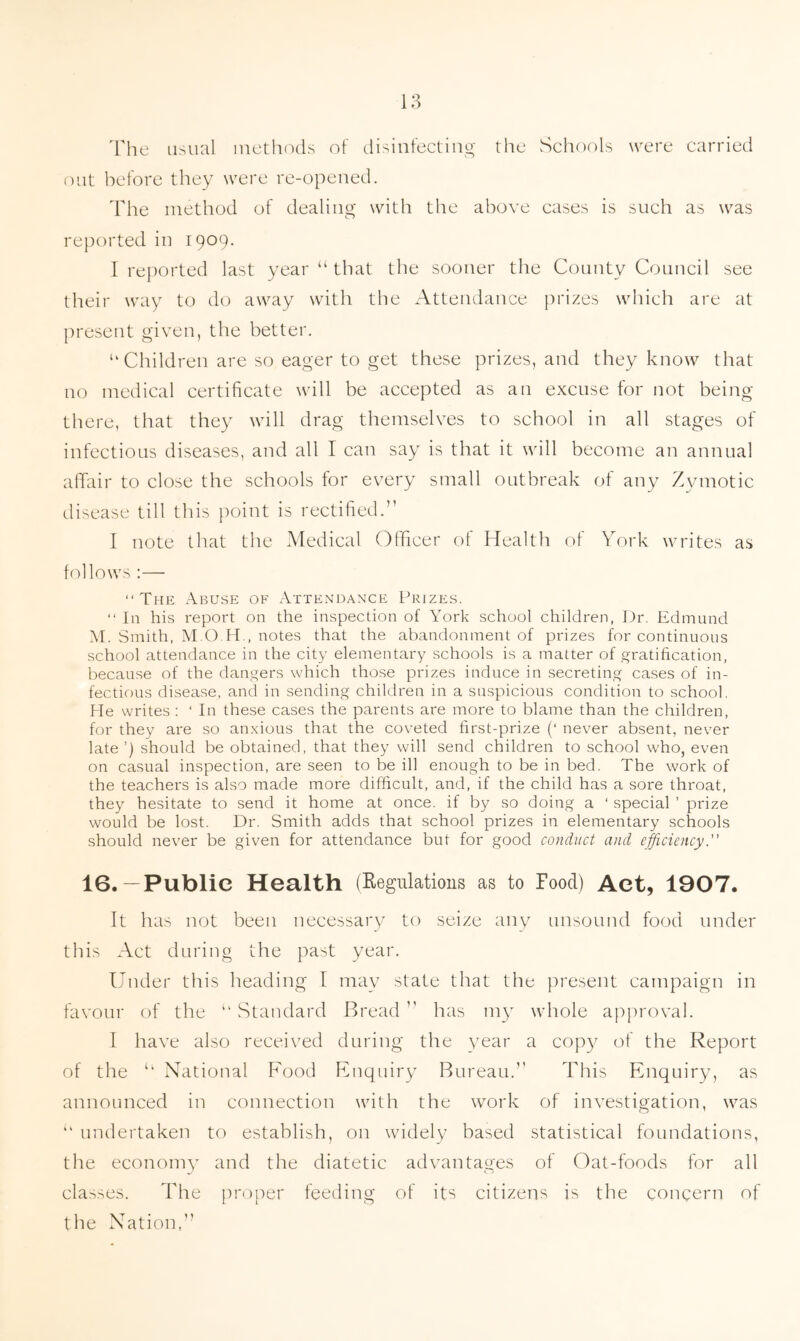 The usual methods of disinfecting the Schools were carried out before they were re-opened. The method of dealing with the above cases is such as was reported in 1909. I reported last year “ that the sooner the County Council see their way to do away with the Attendance prizes which are at present given, the better. “ Children are so eager to get these prizes, and they know that no medical certificate will be accepted as an excuse for not being there, that they will drag themselves to school in all stages of infectious diseases, and all I can say is that it will become an annual affair to close the schools for every small outbreak of any Zymotic disease till this point is rectified.” I note that the Medical Officer of Health of York writes as follows :— “The Abuse of Attendance Prizes. “ In his report on the inspection of York school children, Dr. Edmund M. Smith, M.O H., notes that the abandonment of prizes for continuous school attendance in the city elementary schools is a matter of gratification, because of the dangers which those prizes induce in secreting cases of in- fectious disease, and in sending children in a suspicious condition to school. He writes : ‘ In these cases the parents are more to blame than the children, for they are so anxious that the coveted first-prize (‘ never absent, never late ’) should be obtained, that they will send children to school who, even on casual inspection, are seen to be ill enough to be in bed. The work of the teachers is also made more difficult, and, if the child has a sore throat, they hesitate to send it home at once, if by so doing a ‘ special ’ prize would be lost. Dr. Smith adds that school prizes in elementary schools should never be given for attendance but for good conduct and efficiency. 16.—Public Health (Regulations as to Food) Act, 1907. It has not been necessary to seize any unsound food under this Act during the past year. Under this heading I may state that the present campaign in favour of the 11 Standard Bread  has my whole approval. I have also received during the year a copy of the Report of the u National Food Enquiry Bureau.” This Enquiry, as announced in connection with the work of investigation, was “ undertaken to establish, on widely based statistical foundations, the economy and the diatetic advantages of Oat-foods for all classes. The proper feeding of its citizens is the concern of the Nation,”