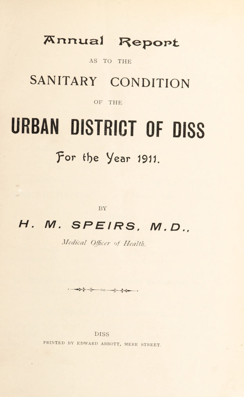 Annual I^epopt AS TO THE SANITARY CONDITION OF THE URBAN DISTRICT OF DISS 'por tl)e Year J9JJ. H. M. SREIRS, M.D., Medical Officer of Health. DISS PRINTED BY EDWARD ABBOTT, MERE STREET.