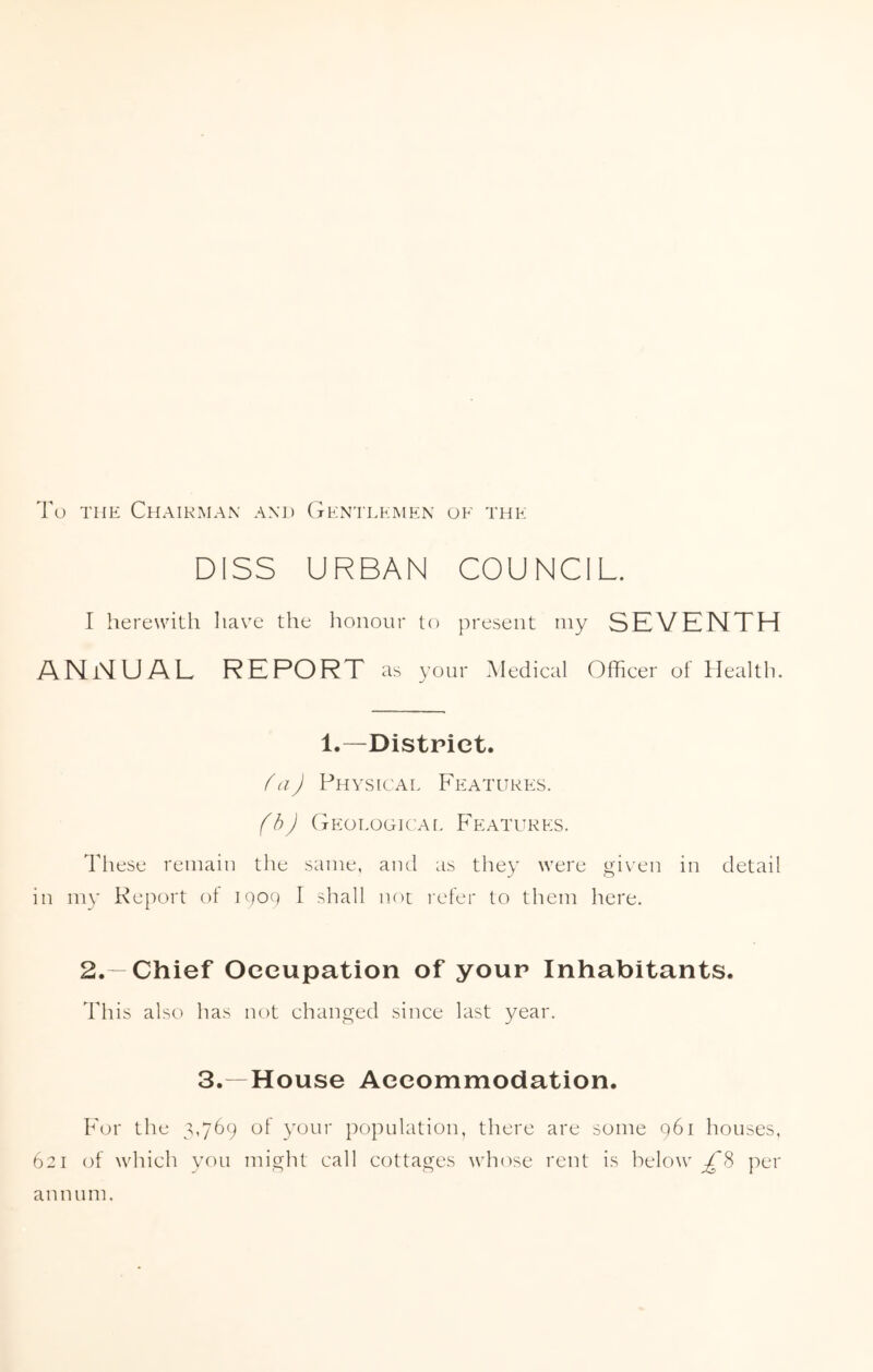 To the Chairman and Gentlemen oe the DISS URBAN COUNCIL. I herewith have the honour to present my SEVENTH ANNUAL REPORT as your Medical Officer of Health. These remain 1.—District. {aJ Physical Features. (b) Geological Features. the same, and as they were given in detail in my Report of 1909 I shall not refer to them here. 2.—Chief Occupation of your Inhabitants. This also has not changed since last year. 3.—House Accommodation. For the 3,769 of your population, there are some 961 houses, 621 of which you might call cottages whose rent is helow £% per aim urn.