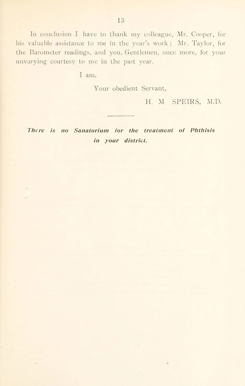 In conclusion I have to thank my colleague, Mr. Cooper, for his valuable assistance to me in the year’s work; Mr. Taylor, for the Barometer readings, and you, Gentlemen, once more, for your unvarying courtesy to me in the past year. I am, Your obedient Servant, H. M. SPEIRS, M.D. There is no Sanatorium for the treatment of Phthisis in your district.