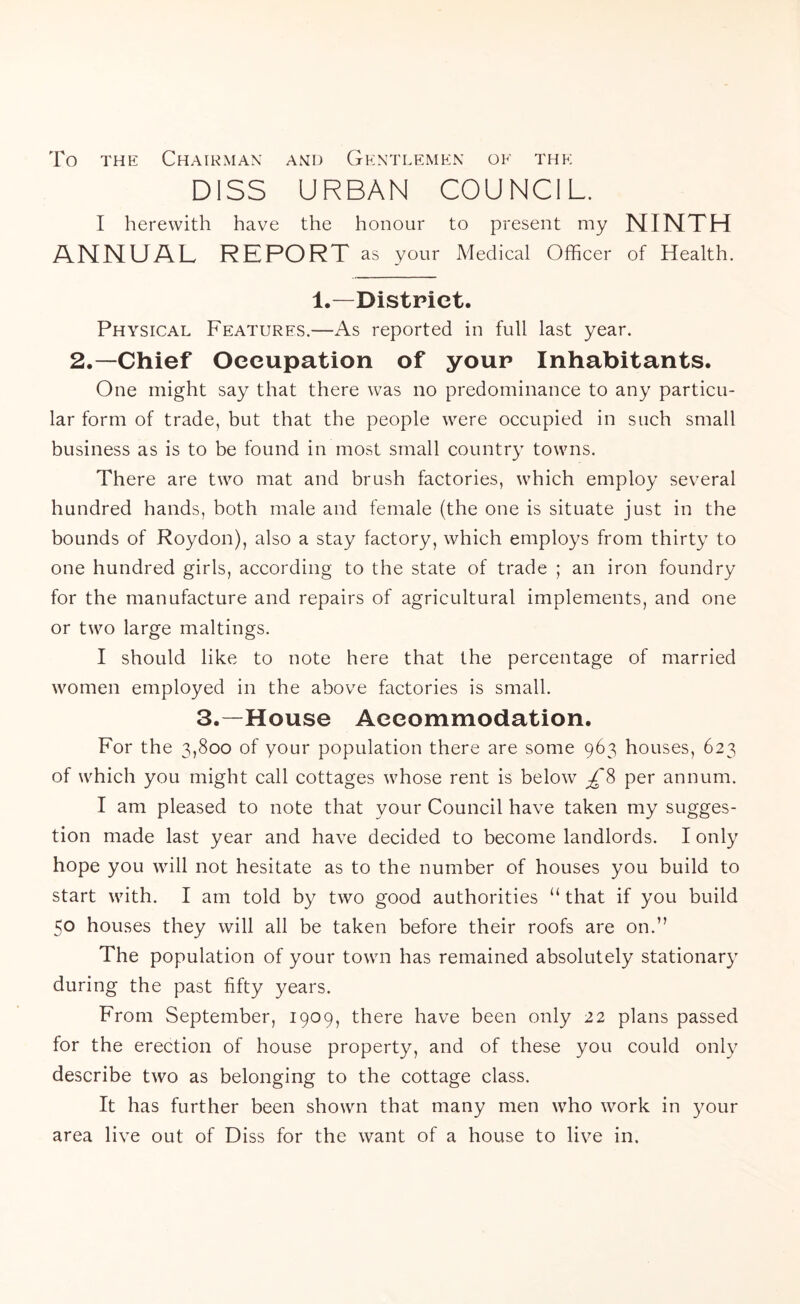 To the Chairman and Gentlemen oe the DISS URBAN COUNCIL. I herewith have the honour to present my NINTH ANNUAL REPORT as your Medical Officer of Health. 1.—District. Physical Features.—As reported in full last year. 2.—Chief Occupation of your Inhabitants. One might say that there was no predominance to any particu- lar form of trade, but that the people were occupied in such small business as is to be found in most small country towns. There are two mat and brush factories, which employ several hundred hands, both male and female (the one is situate just in the bounds of Roydon), also a stay factory, which employs from thirty to one hundred girls, according to the state of trade ; an iron foundry for the manufacture and repairs of agricultural implements, and one or two large makings. I should like to note here that the percentage of married women employed in the above factories is small. 3.—House Accommodation. For the 3,800 of your population there are some 963 houses, 623 of which you might call cottages whose rent is below £% per annum. I am pleased to note that your Council have taken my sugges- tion made last year and have decided to become landlords. I only hope you will not hesitate as to the number of houses you build to start with. I am told by two good authorities u that if you build 50 houses they will all be taken before their roofs are on.” The population of your town has remained absolutely stationary during the past fifty years. From September, 1909, there have been only 22 plans passed for the erection of house property, and of these you could only describe two as belonging to the cottage class. It has further been shown that many men who work in your area live out of Diss for the want of a house to live in.