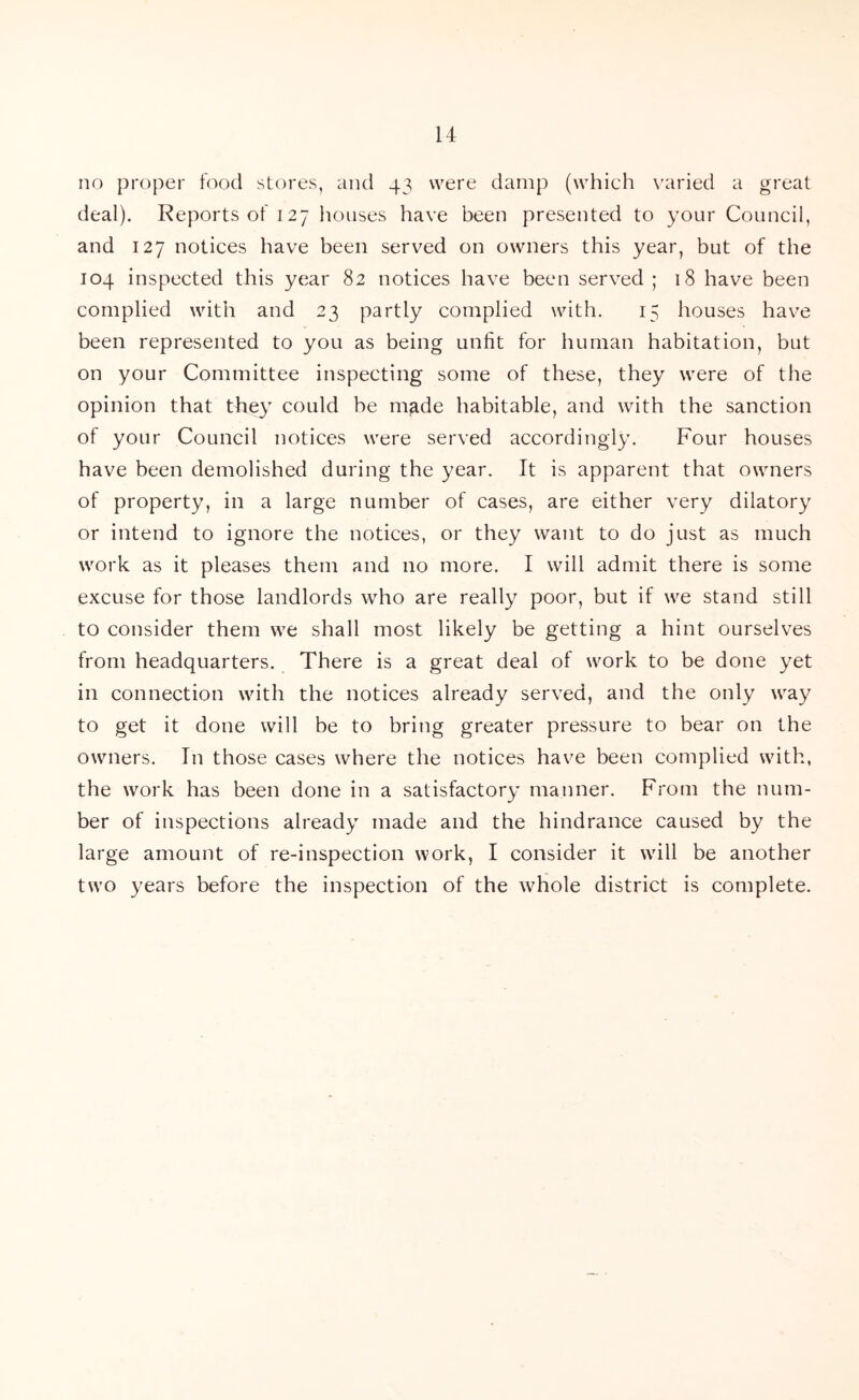 no proper food stores, and 43 were damp (which varied a great deal). Reports of 127 houses have been presented to your Council, and 127 notices have been served on owners this year, but of the 104 inspected this year 82 notices have been served ; 18 have been complied with and 23 partly complied with. 15 houses have been represented to you as being unlit for human habitation, but on your Committee inspecting some of these, they were of the opinion that they could be made habitable, and with the sanction of your Council notices were served accordingly. Four houses have been demolished during the year. It is apparent that owners of property, in a large number of cases, are either very dilatory or intend to ignore the notices, or they want to do just as much work as it pleases them and no more. I will admit there is some excuse for those landlords who are really poor, but if we stand still to consider them we shall most likely be getting a hint ourselves from headquarters. There is a great deal of work to be done yet in connection with the notices already served, and the only way to get it done will be to bring greater pressure to bear on the owners. In those cases where the notices have been complied with, the work has been done in a satisfactory manner. From the num- ber of inspections already made and the hindrance caused by the large amount of re-inspection work, I consider it will be another two years before the inspection of the whole district is complete.