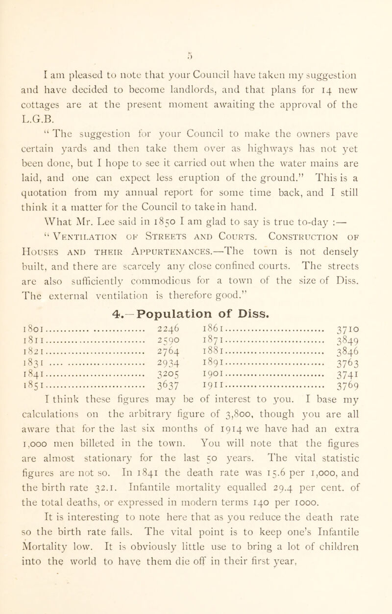 .) I am pleased to note that your Council have taken my suggestion and have decided to become landlords, and that plans for 14 new cottages are at the present moment awaiting the approval of the L.G.B. The suggestion for your Council to make the owners pave certain yards and then take them over as higliways has not yet been done, but I hope to see it carried out when the water mains are laid, and one can expect less eruption of the ground.” This is a quotation from my annual report for some time back, and I still think it a matter for the Council to take in hand. What Mr. Lee said in 1850 I am glad to say is true to-day : — “ Ventilation of Streets and Courts. Construction of Houses and their i\ppuRTENANCES.—The town is not densely built, and there are scarcely any close confined courts. The streets are also sufficiently commodious for a town of the size of Diss. The external ventilation is therefore good.’’ 4.—Population of Diss. 1801 1861 3710 1811 2590 1871 3849 1821 1881 3846 1831 2934 1891 3763 1841 3205 1901 3741 1^51 3637 1911 3769 I think these figures may be of interest to you. I base my calculations on the arbitrary figure of 3,800, though you are all aware that for the last six months of 1914 we have had an extra 1,000 men billeted in the town. You will note that the figures are almost stationary for the last 50 years. The vital statistic figures are not so. In 1841 the death rate was 15.6 per 1,000, and the birth rate 32.1. Infantile mortality equalled 29.4 per cent, of the total deaths, or expressed in modern terms 140 per 1000. It is interesting to note here that as you reduce the death rate so the birth rate falls. The vital point is to keep one’s Infantile Mortality low. It is obviously little use to bring a lot of children into the world to have them die off in their first year,