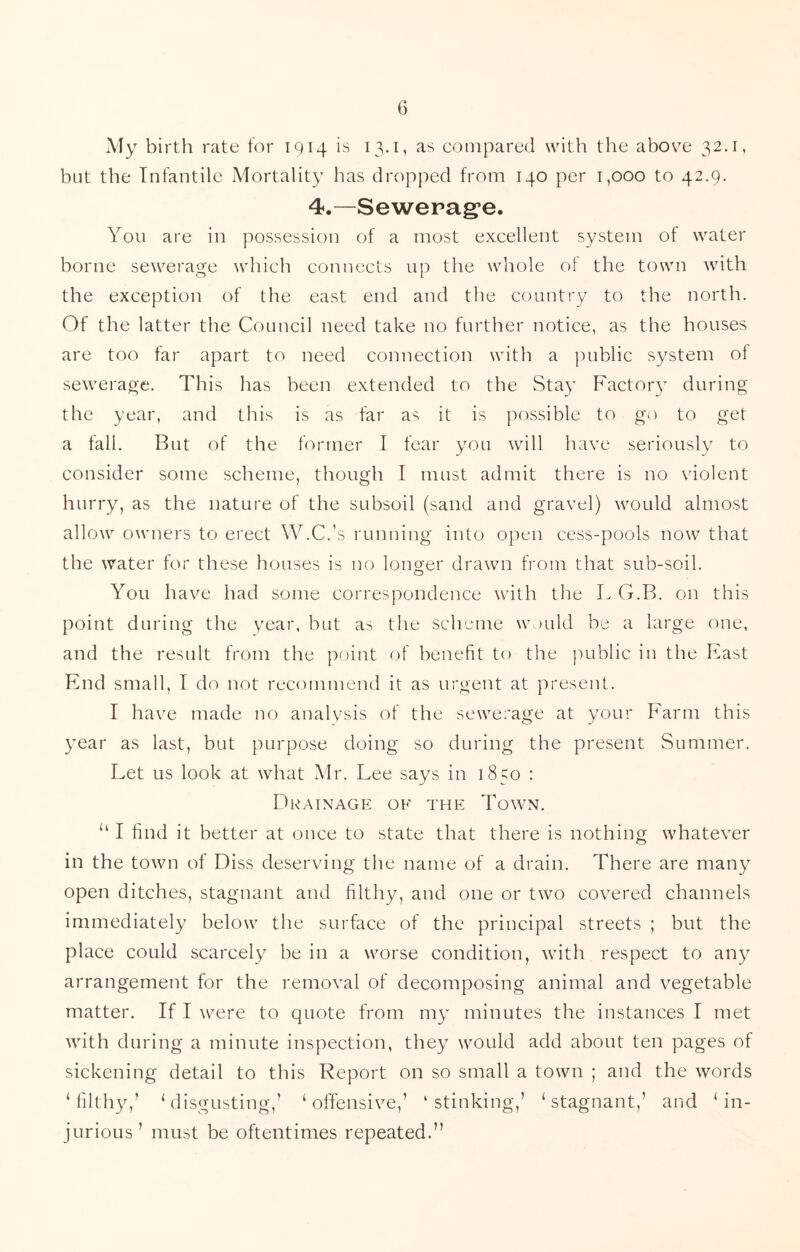 G i\Iy birth rate for 1914 is 13.1, as compared with the above 32.1, but the Infantile Mortality has dropped from 140 per 1,000 to 42.9. 4.—Sewepag*e. You are in possession of a most excellent system of water borne sewerage which connects up the whole ol the town with the exception of the east end and the country to the north. Of the latter the Council need take no further notice, as the houses are too far apart to need connection with a public system of sewerage. This has been extended to the Stay Factory during the year, and this is as far as it is possible to go to get a fall. But of the former 1 fear you will have seriously to consider some scheme, though I must admit there is no violent hurry, as the nature of the subsoil (sand and gravel) would almost allow owners to erect W.C.’s running into open cess-pools now that the water for these houses is no longer drawn from that sub-soil. You have had some correspondence with the L G.B. on this point during the year, but as the scheme w )uld be a large one, and the result from the point of benefit to the public in the East End small, I do not recommend it as urgent at present. I have made no analysis of the sewerage at your Farm this year as last, but purpose doing so during the present Summer. Let us look at what Mr. Lee says in 1850 : Drainage of the Town. “ I find it better at once to state that there is nothing whatever in the town of Diss deserving the name of a drain. There are many open ditches, stagnant and filthy, and one or two covered channels immediately below the surface of the principal streets ; but the place could scarcely be in a worse condition, with respect to any arrangement for the removal of decomposing animal and vegetable matter. If I were to quote from my minutes the instances I met with during a minute inspection, they would add about ten pages of siekening detail to this Report on so small a town ; and the words ‘filthy,’ ‘disgusting,’ ‘offensive,’ ‘stinking,’ ‘stagnant,’ and ‘in- jurious’ must be oftentimes repeated.”