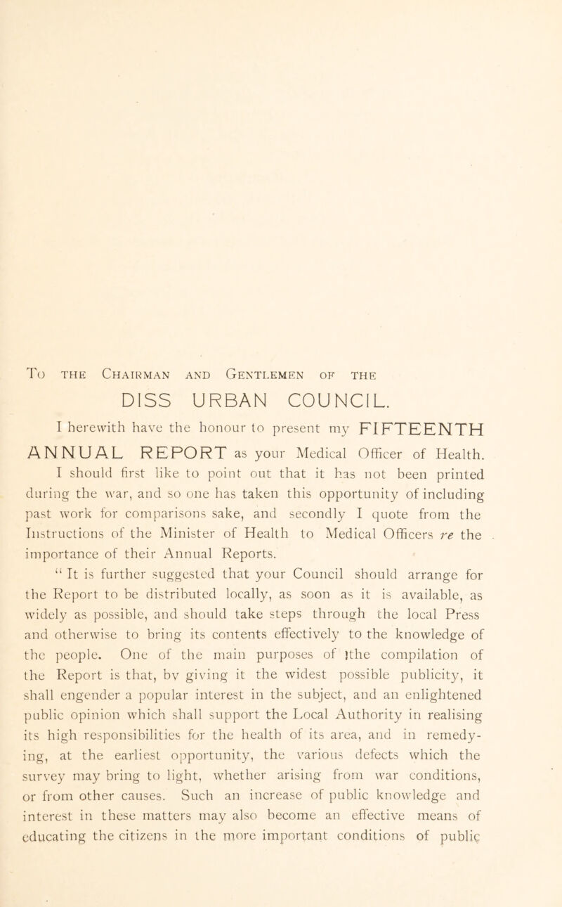 To THE Chairman and Gentlemen of the DISS URBAN COUNCIL. I herewith have the honour to present my PIFTEENTH ANNUAL REPORT as your Medical Officer of Health. I should first like to point out that it has not been printed during the war, and so one has taken this opportunity of including past work for comparisons sake, and secondly I quote from the Instructions of the Minister of Health to Medical Officers re the importance of their Annual Reports. “It is further suggested that your Council should arrange for the Report to be distributed locally, as soon as it is available, as widely as possible, and should take steps through the local Press and otherwise to bring its contents effectively to the knowledge of the people. One of the main purposes of )the compilation of the Report is that, bv giving it the widest possible publicity, it shall engender a popular interest in the subject, and an enlightened public opinion which shall support the Local Authority in realising its high responsibilities for the health of its area, and in remedy- ing, at the earliest opportunity, the various defects which the survey may bring to light, whether arising from war conditions, or from other causes. Such an increase of public knowledge and interest in these matters may also become an effective means of educating the citizens in the more important conditions of public